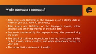 Wealth statement is a statement of:
• Total assets and liabilities of the taxpayer as on a closing date of
financial year (i.e. June 30 each year);
• Total assets and liabilities of the taxpayer’s spouse, minor
children, and other dependents on the same date;
• Any assets transferred by the taxpayer to any other person during
the year;
• The detail of such total expenditures incurred by taxpayer and his
or her spouse, minor children, and other dependents during the
year; and
• The reconciliation statement of wealth.
 