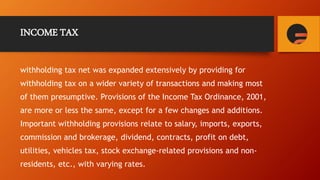INCOME TAX
withholding tax net was expanded extensively by providing for
withholding tax on a wider variety of transactions and making most
of them presumptive. Provisions of the Income Tax Ordinance, 2001,
are more or less the same, except for a few changes and additions.
Important withholding provisions relate to salary, imports, exports,
commission and brokerage, dividend, contracts, profit on debt,
utilities, vehicles tax, stock exchange-related provisions and non-
residents, etc., with varying rates.
 