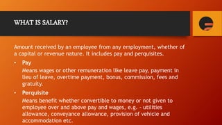 WHAT IS SALARY?
Amount received by an employee from any employment, whether of
a capital or revenue nature. It includes pay and perquisites.
• Pay
Means wages or other remuneration like leave pay, payment in
lieu of leave, overtime payment, bonus, commission, fees and
gratuity.
• Perquisite
Means benefit whether convertible to money or not given to
employee over and above pay and wages, e.g. - utilities
allowance, conveyance allowance, provision of vehicle and
accommodation etc.
 
