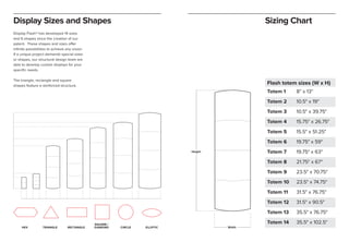 Display Sizes and Shapes
Display Flash® has developed 14 sizes
and 6 shapes since the creation of our
patent. These shapes and sizes offer
infinite possibilities to achieve any vision.
If a unique project demands special sizes
or shapes, our structural design team are
able to develop custom displays for your
specific needs.
The triangle, rectangle and square
shapes feature a reinforced structure.
Sizing Chart
HEX TRIANGLE RECTANGLE
SQUARE /
DiAMOND CIRCLE ELLIPTIC
Flash totem sizes (W x H)
Totem 1 8" x 13"
Totem 2 10.5" x 19"
Totem 3 10.5" x 39.75"
Totem 4 15.75" x 26.75"
Totem 5 15.5" x 51.25"
Totem 6 19.75" x 59"
Totem 7 19.75" x 63"
Totem 8 21.75" x 67"
Totem 9 23.5" x 70.75"
Totem 10 23.5" x 74.75"
Totem 11 31.5" x 76.75"
Totem 12 31.5" x 90.5"
Totem 13 35.5" x 76.75"
Totem 14 35.5" x 102.5"
Height
Width
 