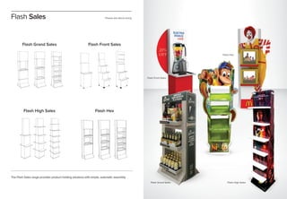 Please ask about sizing
The Flash Sales range provides product holding solutions with simple, automatic assembly.
Flash Grand Sales Flash Front Sales
Flash High Sales Flash Hex
Flash Sales
Flash Hex
Flash Front Sales
Flash Grand Sales Flash High Sales
 