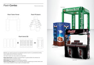 Whether you need to announce an important product launch or a promotional activity,
these display tools will help you stand out.
The Flash Combo has many options to chose from:
Flash Totem Portal: 2-4 pillars, the Portal Flash is a great solution for entrances of
department stores or to frame a kiosk.
Flash Island: An island that can be placed anywhere.
Flash Front Sales Island: This new automatic display is ideal for your product demo and
can be easily modified to fit your space and display needs.
Flash Combo
Flash Island GS
Flash Totem Portal Flash FS Island
+ =
Flash Portal
Flash Island GS
Flash Portal
Please ask about sizing
 