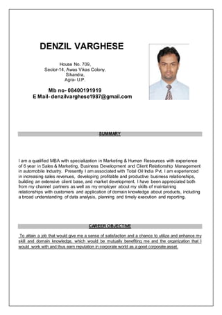 DENZIL VARGHESE
House No. 709,
Sector-14, Awas Vikas Colony,
Sikandra,
Agra- U.P.
Mb no- 08400191919
E Mail- denzilvarghese1987@gmail.com
SUMMARY
I am a qualified MBA with specialization in Marketing & Human Resources with experience
of 6 year in Sales & Marketing, Business Development and Client Relationship Management
in automobile Industry. Presently I am associated with Total Oil India Pvt. I am experienced
in increasing sales revenues, developing profitable and productive business relationships,
building an extensive client base, and market development. I have been appreciated both
from my channel partners as well as my employer about my skills of maintaining
relationships with customers and application of domain knowledge about products, including
a broad understanding of data analysis, planning and timely execution and reporting.
CAREER OBJECTIVE
To attain a job that would give me a sense of satisfaction and a chance to utilize and enhance my
skill and domain knowledge, which would be mutually benefiting me and the organization that I
would work with and thus earn reputation in corporate world as a good corporate asset.
 
