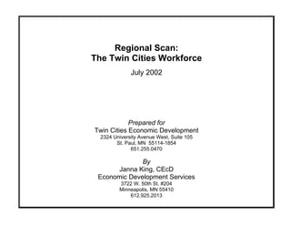 Regional Scan:

The Twin Cities Workforce

July 2002
Prepared for
Twin Cities Economic Development 

2324 University Avenue West, Suite 105 

St. Paul, MN 55114-1854 

651.255.0470 

By
Janna King, CEcD
Economic Development Services 

3722 W. 50th St. #204 

Minneapolis, MN 55410 

612.925.2013 

 