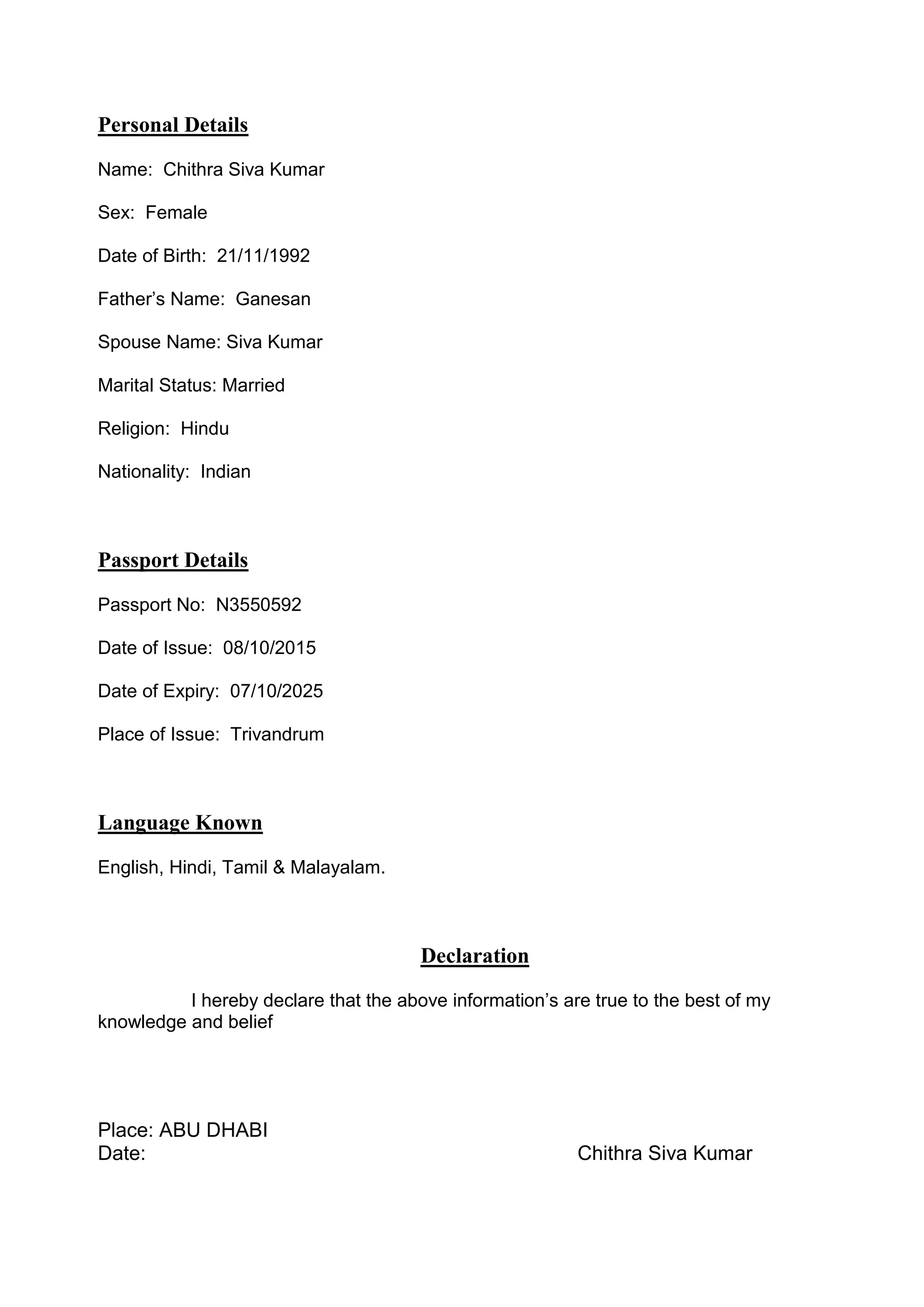 Personal Details
Name: Chithra Siva Kumar
Sex: Female
Date of Birth: 21/11/1992
Father’s Name: Ganesan
Spouse Name: Siva Kumar
Marital Status: Married
Religion: Hindu
Nationality: Indian
Passport Details
Passport No: N3550592
Date of Issue: 08/10/2015
Date of Expiry: 07/10/2025
Place of Issue: Trivandrum
Language Known
English, Hindi, Tamil & Malayalam.
Declaration
I hereby declare that the above information’s are true to the best of my
knowledge and belief
Place: ABU DHABI
Date: Chithra Siva Kumar
 