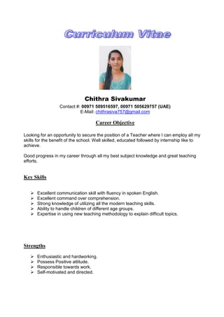 Chithra Sivakumar
Contact #: 00971 509516597, 00971 505629757 (UAE)
E-Mail: chithrasiva757@gmail.com
Career Objective
Looking for an opportunity to secure the position of a Teacher where I can employ all my
skills for the benefit of the school. Well skilled, educated followed by internship like to
achieve.
Good progress in my career through all my best subject knowledge and great teaching
efforts.
Key Skills
 Excellent communication skill with fluency in spoken English.
 Excellent command over comprehension.
 Strong knowledge of utilizing all the modern teaching skills.
 Ability to handle children of different age groups.
 Expertise in using new teaching methodology to explain difficult topics.
Strengths
 Enthusiastic and hardworking.
 Possess Positive attitude.
 Responsible towards work.
 Self-motivated and directed.
 