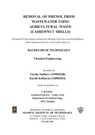 REMOVAL OF PHENOL FROM
WASTEWATER USING
AGRICULTURAL WASTE
(CASHEWNUT SHELLS)
A GraduateProject Report submitted to ManipalUniversity in partialfulfilment
of the requirement for the award of the degree of
BACHELOR OF TECHNOLOGY
in
Chemical Engineering
Submitted by
Varsha Sudheer (110903248)
Kartik Kulkarni (110903014)
Under the guidance of
C.R.Girish
Assistant Professor – Senior Scale
Department of Chemical Engg.
MIT, Manipal
DEPARTMENT OF CHEMICAL ENGINEERING
MANIPAL INSTITUTE OF TECHNOLOGY
(A Constituent College of Manipal University)
MANIPAL – 576104, KARNATAKA, INDIA
May/July 2015
 