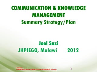 Joel Suzi
COMMUNICATION & KNOWLEDGE MANAGEMENT Strategy
COMMUNICATION & KNOWLEDGE
MANAGEMENT
Summary Strategy/Plan
Joel Suzi
JHPIEGO, Malawi 2012
1
 