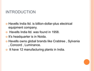 INTRODUCTION
 Havells India ltd. is billion-dollar-plus electrical
equipment company.
 Havells India ltd. was found in 1958.
 It’s headquarter is in Noida.
 Havells owns global brands like Crabtree , Sylvania
, Concord , Luminance.
 It have 12 manufacturing plants in India.
 