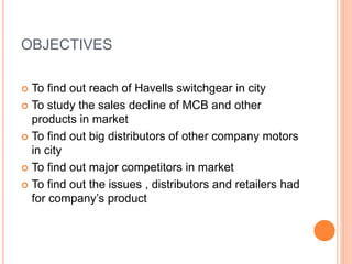 OBJECTIVES
 To find out reach of Havells switchgear in city
 To study the sales decline of MCB and other
products in market
 To find out big distributors of other company motors
in city
 To find out major competitors in market
 To find out the issues , distributors and retailers had
for company’s product
 