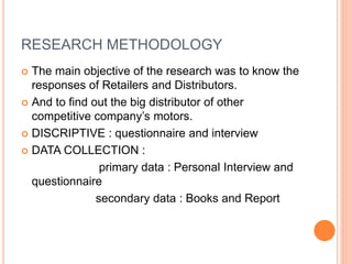 RESEARCH METHODOLOGY
 The main objective of the research was to know the
responses of Retailers and Distributors.
 And to find out the big distributor of other
competitive company’s motors.
 DISCRIPTIVE : questionnaire and interview
 DATA COLLECTION :
primary data : Personal Interview and
questionnaire
secondary data : Books and Report
 