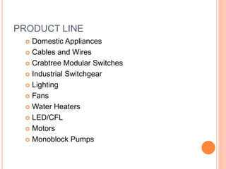 PRODUCT LINE
 Domestic Appliances
 Cables and Wires
 Crabtree Modular Switches
 Industrial Switchgear
 Lighting
 Fans
 Water Heaters
 LED/CFL
 Motors
 Monoblock Pumps
 
