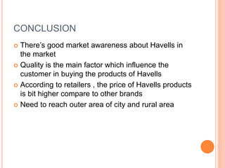 CONCLUSION
 There’s good market awareness about Havells in
the market
 Quality is the main factor which influence the
customer in buying the products of Havells
 According to retailers , the price of Havells products
is bit higher compare to other brands
 Need to reach outer area of city and rural area
 