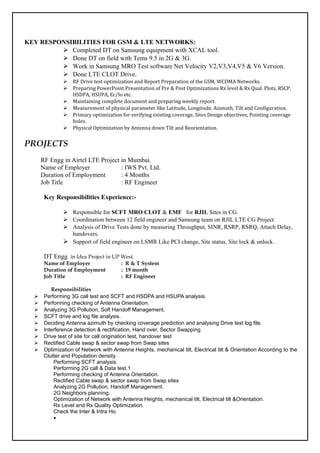 KEY RESPONSIBILITIES FOR GSM & LTE NETWORKS:
 Completed DT on Samsung equipment with XCAL tool.
 Done DT on field with Tems 9.5 in 2G & 3G.
 Work in Samsung MRO Test software Net Velocity V2,V3,V4,V5 & V6 Version.
 Done LTE CLOT Drive.
 RF Drive test optimization and Report Preparation of the GSM, WCDMA Networks.
 Preparing PowerPoint Presentation of Pre & Post Optimizations Rx level & Rx Qual. Plots, RSCP,
HSDPA, HSUPA, Ec/Io etc.
 Maintaining complete document and preparing weekly report.
 Measurement of physical parameter like Latitude, Longitude, Azimuth, Tilt and Configuration.
 Primary optimization for verifying existing coverage, Sites Design objectives, Pointing coverage
holes.
 Physical Optimization by Antenna down Tilt and Reorientation.
PROJECTS
RF Engg in Airtel LTE Project in Mumbai.
Name of Employer : IWS Pvt. Ltd.
Duration of Employment : 4 Months
Job Title : RF Engineer
Key Responsibilities Experience:-
 Responsible for SCFT MRO CLOT & EMF for RJIL Sites in CG.
 Coordination between 12 field engineer and Samsung team on RJIL LTE CG Project.
 Analysis of Drive Tests done by measuring Throughput, SINR, RSRP, RSRQ, Attach Delay,
handovers.
 Support of field engineer on LSMR Like PCI change, Site status, Site lock & unlock.
DT Engg in Idea Project in UP West.
Name of Employer : R & T System
Duration of Employment : 19 month
Job Title : RF Engineer
Responsibilities
 Performing 3G call test and SCFT and HSDPA and HSUPA analysis.
 Performing checking of Antenna Orientation.
 Analyzing 3G Pollution, Soft Handoff Management.
 SCFT drive and log file analysis.
 Deciding Antenna azimuth by checking coverage prediction and analysing Drive test log file.
 Interference detection & rectification, Hand over, Sector Swapping
 Drive test of site for call origination test, handover test
 Rectified Cable swap & sector swap from Swap sites
 Optimization of Network with Antenna Heights, mechanical tilt, Electrical tilt & Orientation According to the
Clutter and Population density.
Performing SCFT analysis.
Performing 2G call & Data test.1
Performing checking of Antenna Orientation.
Rectified Cable swap & sector swap from Swap sites
Analyzing 2G Pollution, Handoff Management.
2G Neighbors planning.
Optimization of Network with Antenna Heights, mechanical tilt, Electrical tilt &Orientation.
Rx Level and Rx Quality Optimization.
Check the Inter & Intra Ho.

 