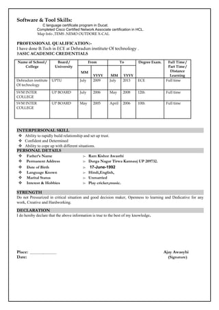 Software & Tool Skills:
C language certificate program in Ducat.
Completed Cisco Certified Network Associate certification in HCL.
Map Info ,TEMS .NEMO OUTDORE X-CAL
PROFESSIONAL QUALIFICATION:-
I have done B.Tech in ECE at Dehradun institute Of technology .
BASIC ACADEMIC CREDENTIALS
Name of School /
College
Board /
University
From To Degree Exam. Full Time /
Part Time /
Distance
Learning
MM
YYYY MM YYYY
Dehradun institute
Of technology
UPTU July 2009 July 2013 ECE Full time
SVM INTER
COLLEGE
UP BOARD July 2006 May 2008 12th Full time
SVM INTER
COLLEGE
UP BOARD May 2005 April 2006 10th Full time
INTERPERSONAL SKILL
 Ability to rapidly build relationship and set up trust.
 Confident and Determined
 Ability to cope up with different situations.
PERSONAL DETAILS
 Father’s Name :- Ram Kishor Awasthi
 Permanent Address :- Durga Nagar Tirwa Kannauj UP 209732.
 Date of Birth :- 17-June-1992
 Language Known :- Hindi,English,
 Marital Status :- Unmarried
 Interest & Hobbies :- Play cricket,music.
STRENGTH
Do not Pressurized in critical situation and good decision maker, Openness to learning and Dedicative for any
work, Creative and Hardworking.
DECLARATION
I do hereby declare that the above information is true to the best of my knowledge.
Place: Ajay Awasyhi
Date: (Signature)
 