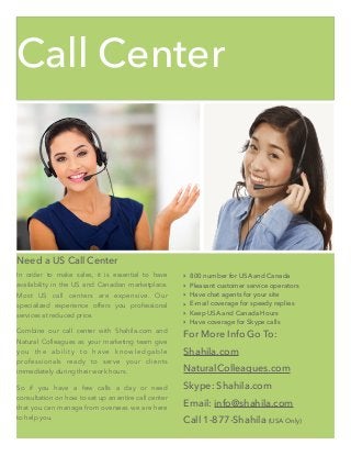 Call Center
Need a US Call Center
In order to make sales, it is essential to have
availability in the US and Canadian marketplace.
Most US call centers are expensive. Our
specialized experience offers you professional
services at reduced price.
Combine our call center with Shahila.com and
Natural Colleagues as your marketing team give
you the ability to have knowledgable
professionals ready to serve your clients
immediately during their work hours.
So if you have a few calls a day or need
consultation on how to set up an entire call center
that you can manage from overseas we are here
to help you.
‣ 800 number for USA and Canada
‣ Pleasant customer service operators
‣ Have chat agents for your site
‣ E-mail coverage for speedy replies
‣ Keep USA and Canada Hours
‣ Have coverage for Skype calls
For More Info Go To:
Shahila.com
NaturalColleagues.com
Skype: Shahila.com
Email: info@shahila.com
Call 1-877-Shahila (USA Only)
 