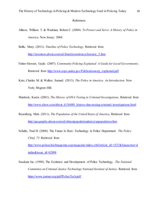 The History of Technology in Policing & Modern Technology Used in Policing Today 10
References
Allison, William T. & Wadman, Robert C. (2004). To Protect and Serve: A History of Police in
America. New Jersey: 2004.
Bellis, Mary. (2011). Timeline of Police Technology. Retrieved from
http://inventors.about.com/od/fstartinventions/a/forensic_5.htm
Fisher-Stewart, Gayle. (2007). Community Policing Explained: A Guide for Local Governments.
Retrieved from http://www.cops.usdoj.gov/Publications/cp_explained.pdf
Katz, Charles M. & Walker, Samuel. (2013). The Police in America: An Introduction. New
York: Mcgraw-Hill.
Murdock, Karen. (2001). The History of DNA Testing in Criminal Investigations. Retrieved from
http://www.ehow.com/about_6136480_history-dna-testing-criminal-investigations.html
Rosenberg, Matt. (2011). The Population of the United States of America. Retrieved from
http://geography.about.com/od/obtainpopulationdata/a/uspopulation.htm
Schultz, Paul D. (2008). The Future Is Here: Technology in Police Department. The Police
Chief, 75. Retrieved from
http://www.policechiefmagazine.org/magazine/index.cfm?article_id=1527&fuseaction=d
isplay&issue_id=62008
Seaskate Inc. (1998). The Evolution and Development of Police Technology. The National
Committee on Criminal Justice Technology National Institute of Justice. Retrieved from
https://www.justnet.org/pdf/PoliceTech.pdf
 