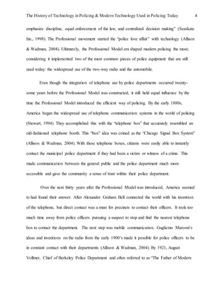 The History of Technology in Policing & Modern Technology Used in Policing Today 4
emphasize discipline, equal enforcement of the law, and centralized decision making” (Seaskate
Inc., 1998). The Professional movement started the “police love affair” with technology (Allison
& Wadman, 2004). Ultimately, the Professional Model era shaped modern policing the most;
considering it implemented two of the most common pieces of police equipment that are still
used today: the widespread use of the two-way radio and the automobile.
Even though the integration of telephone use by police departments occurred twenty-
some years before the Professional Model was constructed, it still held equal influence by the
time the Professional Model introduced the efficient way of policing. By the early 1880s,
America began the widespread use of telephone communication systems in the world of policing
(Stewart, 1994). They accomplished this with the “telephone box” that accurately resembled an
old-fashioned telephone booth. This “box” idea was coined as the “Chicago Signal Box System”
(Allison & Wadman, 2004). With these telephone boxes, citizens were easily able to instantly
contact the municipal police department if they had been a victim or witness of a crime. This
made communication between the general public and the police department much more
accessible and gave the community a sense of trust within their police department.
Over the next thirty years after the Professional Model was introduced, America seemed
to had found their answer. After Alexander Graham Bell connected the world with his invention
of the telephone, but direct contact was a must for precincts to contact their officers. It took too
much time away from police officers pursuing a suspect to stop and find the nearest telephone
box to contact the department. The next step was mobile communication. Gugliemo Marconi’s
ideas and inventions on the radio from the early 1900’s made it possible for police officers to be
in constant contact with their departments (Allison & Wadman, 2004). By 1921, August
Vollmer, Chief of Berkeley Police Department and often referred to as “The Father of Modern
 