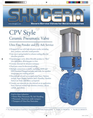 www.shengkai.com 
CPV Style 
Ceramic Pneumatic Valve 
Ultra Fine Powder and Fly Ash Service 
• Designed for use with high abrasion media, including 
dust, catalysts, and other small particles. 
• No.106 Zhonghuan ® 
South R.d, Airport Industrial Park,Tianjin,China • Tel: 86-22-58838526 • Fax:86-22-58838555 
ect for 
ne powders. 
ow” 
into open areas, allowing gate to close 
• Ceramic internals for abrasion resistance 
• Dual seats create bi-directional sealing. 
• Multiple connections available, including ANSI and 
DIN Standard Flanged and pipe stub ends, for seamless 
integration into existing systems. 
• Materials are selected on an application basis. Options 
include Super Duplex Stainless Steel, Hastelloy, Stainless 
Steel, Cast Steel, and others, as required. 
• Ceramic seat materials are also selected on an application 
basis. Options include high alumina ceramics, silicon 
carbide, and others. 
Used in these industries: 
• Power Plant Pneumatic Fly Ash Handling 
• Pneumatic Aluminum oxide transport. 
• Transport of Ultra-Fine Particulate 
12/8/12 6:47 PM 
 