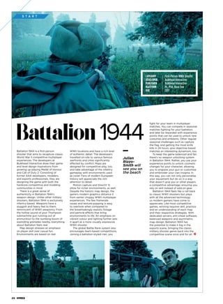 S T A R T
Battalion 1944 is a first-person
shooter that aims to recapture classic
World War II competitive multiplayer
experiences. The developers at
Bulkhead Interactive draw their game
and level design inspirations from
growing up playing Medal of Honour
and Call of Duty 2. Consisting of
former AAA developers, modders,
and esports professionals, they are
designing the game with both the
hardcore competitive and modding
communities in mind.
There is a great sense of
authenticity in Battalion 1944’s
weapon design. Unlike other military
shooters, Battalion 1944 is exclusively
infantry-based. Weapons have a
sluggish and heavy feel to them,
reminiscent of WWII weaponry. From
the hollow sound of your Thompson
submachine gun running out of
ammunition to the numbing boom of
exploding grenades nearby, everything
about Battalion feels real.
Map design stresses an emphasis
on player skill over casual fun.
Environments are based on real
WWII locations and have a rich level
of authentic detail. The developers
travelled on-site to various famous
warfronts and cities significantly
affected by conflict. Maps are
designed for competitive play, too,
and take advantage of the infantry
gameplay with environments used
as cover. Fans of modern European
history will appreciate the rich
attention to detail.
Motion capture and DirectX 12
allow for richer environments, as well.
Despite the historic map design, the
game’s modern graphics distance it
from earlier choppy WWII multiplayer
experiences. The few framerate
issues and texture-popping is easy
to overlook when compared to
the breathtakingly realistic foliage
and particle effects that bring
environments to life. An emphasis on
vibrant colour and lighting further sets
it apart as a more visually expressive
WWII shooter.
The global Battle Rank system also
encourages team-based competitions.
Joining a battalion-styled clan, you
fight for your team in multiplayer
matches. You can compete in seasonal
matches fighting for your battalion,
and later be rewarded with experience
points that can be used to unlock new
costumes and emblems. Other regular
seasonal challenges such as capture
the flag, and getting the most knife
kills in 24 hours, give objective-based
matches an interesting dynamism, too.
To keep the game balanced and fair,
there’s no weapon unlocking system
in Battalion 1944. Rather, you use your
experience points to unlock cosmetic
changes for your character, allowing
you to engrave your gun or customise
and embroider your clan insignia. In
this way, you can not only personalise
your equipment but do so in a way
that doesn’t give you or other players
a competitive advantage, ensuring you
rely on skill instead of add-on gear.
Battalion 1944 feels like a call back
to classic WWII shooters but plays
with all the advanced technology
us modern gamers have come to
appreciate. Like most competitive
games, winning requires skill, practice
and an understanding of each map
and their respective strategies. With
dedicated servers, anti-cheat software,
balanced weapons and asymmetric
map design, Battalion 1944 has
the potential to make it big in the
esports scene, bringing the classic
military shooter genre back into the
competitive scene once and for all.
Julian
Rizzo-
Smith will
see you on
the beach
Battalion 1944
CATEGORY 	 First-Person WWII Shooter
DEVELOPER 	 Bulkhead Interactive
PUBLISHER 	 Bulkhead Interactive
PLATFORM 	 PC, PS4, Xbox One
DUE 	 2017
24
 