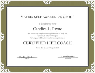 MATRIX SELF AWARENESS GROUP
THIS CERTIFIES THAT
Candice L. Payne
has successfully completed the required course of study for
General Self Reliance Principals,
Techniques, and Practices to achieve recognition as a
CERTIFIED LIFE COACH
Given this 12 day of August, 2009
Director Instructor
Martin Glastone Alexander Moss
 