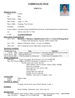 CURRICULUM VITAE
YORN YA
PERSONAL DATA
Name : YornYa
Sex : Male
Marital Status : Single
Date of Birth : August 17, 1986
Place of Birth : Kampong Thom Province
Nationality : Cambodian
Current Address: Srae Kouk Village, Anlong Romiet Commune, Kandal Stueng District, Kandal Province.
Tel : 096 821 3030; 097 717 7902
E–mail : ya.yornar@yahoo.com
EDUCATION BACKGROUND
2011 - 2014 : Bachelorof Business Administration (BBA) in GeneralManagement
at Phnom Penh International University (PPIU), Phnom Penh
2011 - 2013 : Dharma of Discipline (Grade: 1, 2, and 3) in Buddhism
2002- 2005 : Bac II, Kampong KanTout High School, Kandal Province
TRAINING COURSES
Month, Date, Year Topic Organizer
Oct 10, 2009 English Language ( New Interchange I ) NEW MILLENNIEM LANGUAGE CENTRE
Oct 01–Jan 02, 2007 Microsoft Word, Excel F.T.C COMPUTER
Nov 12–Nov 26, 2006 ‘Youth Participation in a Democracy’ Youth Council of Cambodian (YCC)
WORK EXPERIENCE
2006-2007 : Techer of Computer (Word & Excel ) at F.T.C COMPUTER
May, 2015-Present: Seller in HEXXON International Construction Co., Ltd.
Describe about some actions that I do:
-Make Summary report of Income, Expense (Daily, Monthly)
-Sell stone to customers
-Open cash Over Time (OT) to staffs
-Close daily sale
-Journal entries for credit sale
-Monthly close for credit sale
-Distribute credit report to companies owed.
LANGUAGES
Khmer : Mother tongue
English : Fair
TECHNICAL SKILLS
: Computer (Word, Excel, Power Point & Internet, E-mail…)
INTEREST
: Sports, Reading, Environment issue, Team work, etc.
REFERENCES
-Mr. OM SOKHUN: Field Technical Officer in Farmer Livelihood Development (FLD): (012 219 101)
-Mrs. UN SOVY : Manager of F.T.C COMPUTER (012 724 614)
 