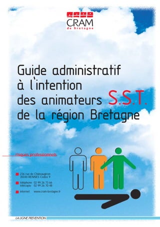 Guide administratif
à l’intention
des animateurs S.S.T.
de la région Bretagne

risques professionnels



  236 rue de Châteaugiron
  35030 RENNES Cedex 9
  téléphone 02 99 26 73 66
  télécopie 02 99 26 70 48

  internet   www.cram-bretagne.fr
 