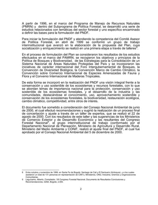 A partir de 1996, en el marco del Programa de Manejo de Recursos Naturales
(PMRN) y dentro del Subprograma de Política Forestal, se desarrolló una serie de
estudios relacionados con temáticas del sector forestal y uno específico encaminado
a definir las bases para la formulación del PNDF.

Para iniciar la formulación del PNDF y atendiendo la competencia del Comité Asesor
de Política Forestal, en abril de 1999 se conformó un grupo de trabajo
interinstitucional que avanzó en la elaboración de la propuesta del Plan, cuya
socialización y enriquecimiento se realizó en una primera etapa a través de talleres 8 .

En el proceso de formulación del Plan se consideraron los resultados de los estudios
efectuados en el marco del PAMRN, se recogieron los objetivos y principios de la
Política de Bosques y Biodiversidad, de las Estrategias para la Consolidación de un
Sistema Nacional de Áreas Naturales Protegidas del País y se incorporaron las
iniciativas de carácter internacional del Foro Intergubernamental de Bosques, la
Convención de Diversidad Biológica, la Convención Marco de Cambio Climático, la
Convención sobre Comercio Internacional de Especies Amenazadas de Fauna y
Flora y el Convenio Internacional de Maderas Tropicales.
De esta forma se incorporó en la realización del PNDF una visión integral frente a la
conservación y uso sostenible de los ecosistemas y recursos forestales, con lo que
se abordan temas de importancia nacional para la protección, conservación y uso
sostenible de los ecosistemas forestales, y el desarrollo de la industria y las
comunidades, destacándose el conocimiento, uso, aprovechamiento sostenible y
conservación de los ecosistemas forestales, la biodiversidad, restauración ecológica,
cambio climático, competitividad, entre otros de interés.

El documento fue sometido a consideración del Consejo Nacional Ambiental de junio
de 2000, el cual efectuó recomendaciones y sugirió la realización de un proceso final
de concertación y ajuste a través de un taller de expertos, que se realizó el 22 de
agosto de 2000. Con los resultados de este taller y las sugerencias de los Ministerios
de Comercio Exterior y de Desarrollo Económico y las resultantes del Congreso
Forestal Nacional 9 , el grupo interinstitucional de trabajo (conformado por el
Departamento Nacional de Planeación, Ministerio de Agricultura y Desarrollo Rural,
Ministerio del Medio Ambiente y CONIF, realizó el ajuste final del PNDF, el cual fue
aprobado por el Consejo Nacional Ambiental del 5 de diciembre de 2000.




8   Entre octubre y noviembre de 1999, en Santa Fe de Bogotá, Santiago de Cali y El Santuario (Antioquia) y a los cuales
    asistieron un total de 131 personas en representación de CAR´s, Ministerios, ONG, Industria, Gremios y Organizaciones
    Comunitarias.
9   Leguízamo, Alberto. Compilador. VII Congreso Forestal Nacional, Documento de Resultados Conclusiones y
    Recomendaciones, GAIA, Bogotá, 2.000.


                                                             2
 