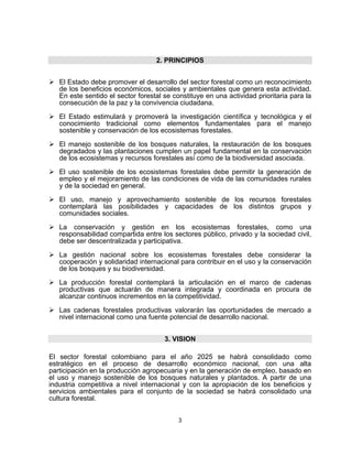 2. PRINCIPIOS


   El Estado debe promover el desarrollo del sector forestal como un reconocimiento
   de los beneficios económicos, sociales y ambientales que genera esta actividad.
   En este sentido el sector forestal se constituye en una actividad prioritaria para la
   consecución de la paz y la convivencia ciudadana.

   El Estado estimulará y promoverá la investigación científica y tecnológica y el
   conocimiento tradicional como elementos fundamentales para el manejo
   sostenible y conservación de los ecosistemas forestales.

   El manejo sostenible de los bosques naturales, la restauración de los bosques
   degradados y las plantaciones cumplen un papel fundamental en la conservación
   de los ecosistemas y recursos forestales así como de la biodiversidad asociada.

   El uso sostenible de los ecosistemas forestales debe permitir la generación de
   empleo y el mejoramiento de las condiciones de vida de las comunidades rurales
   y de la sociedad en general.

   El uso, manejo y aprovechamiento sostenible de los recursos forestales
   contemplará las posibilidades y capacidades de los distintos grupos y
   comunidades sociales.

   La conservación y gestión en los ecosistemas forestales, como una
   responsabilidad compartida entre los sectores público, privado y la sociedad civil,
   debe ser descentralizada y participativa.

   La gestión nacional sobre los ecosistemas forestales debe considerar la
   cooperación y solidaridad internacional para contribuir en el uso y la conservación
   de los bosques y su biodiversidad.

   La producción forestal contemplará la articulación en el marco de cadenas
   productivas que actuarán de manera integrada y coordinada en procura de
   alcanzar continuos incrementos en la competitividad.

   Las cadenas forestales productivas valorarán las oportunidades de mercado a
   nivel internacional como una fuente potencial de desarrollo nacional.


                                      3. VISION

El sector forestal colombiano para el año 2025 se habrá consolidado como
estratégico en el proceso de desarrollo económico nacional, con una alta
participación en la producción agropecuaria y en la generación de empleo, basado en
el uso y manejo sostenible de los bosques naturales y plantados. A partir de una
industria competitiva a nivel internacional y con la apropiación de los beneficios y
servicios ambientales para el conjunto de la sociedad se habrá consolidado una
cultura forestal.


                                           3
 