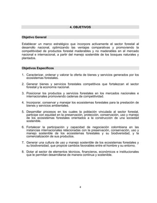 4. OBJETIVOS


Objetivo General

Establecer un marco estratégico que incorpore activamente el sector forestal al
desarrollo nacional, optimizando las ventajas comparativas y promoviendo la
competitividad de productos forestal maderables y no maderables en el mercado
nacional e internacional, a partir del manejo sostenible de los bosques naturales y
plantados.


Objetivos Específicos

1. Caracterizar, ordenar y valorar la oferta de bienes y servicios generados por los
   ecosistemas forestales.

2. Generar bienes y servicios forestales competitivos que fortalezcan el sector
   forestal y la economía nacional.

3. Posicionar los productos y servicios forestales en los mercados nacionales e
   internacionales promoviendo cadenas de competitividad.

4. Incorporar, conservar y manejar los ecosistemas forestales para la prestación de
   bienes y servicios ambientales.

5. Desarrollar procesos en los cuales la población vinculada al sector forestal,
   participe con equidad en la preservación, protección, conservación, uso y manejo
   de los ecosistemas forestales orientados a la construcción de una sociedad
   sostenible.

6. Fortalecer la participación y capacidad de negociación colombiana en las
   instancias internacionales relacionadas con la preservación, conservación, uso y
   manejo sostenible de los ecosistemas forestales y su biodiversidad, y la
   comercialización de sus productos.

7. Generar una cultura de uso y manejo sostenible de los ecosistemas forestales y
   su biodiversidad, que propicie cambios favorables entre el hombre y su entorno.

8. Dotar al sector de elementos técnicos, financieros, económicos e institucionales
   que le permitan desarrollarse de manera continua y sostenible.




                                         4
 