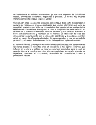 de implementar el enfoque ecosistémico, ya que este depende de condiciones
locales, provinciales, nacionales, regionales o globales. De hecho, hay muchas
maneras como este enfoque se puede utilizar.

Con relación a los ecosistemas forestales, este enfoque debe partir de reconocer el
conjunto de relaciones y procesos ecológicos que en ellos intervienen, así como su
capacidad productiva con el fin de compatibilizar las características propias de los
ecosistemas forestales con el conjunto de deseos y aspiraciones de la sociedad en
términos de la producción de bienes, servicios y valores que la sociedad manifiesta a
través del reconocimiento y valoración de los mismos. La interacción de éstas dos
dimensiones, conjuntamente con la dimensión económica y tecnológica permiten
definir un marco de referencia articulado y de consenso sobre el cual se proyecte la
protección y el manejo de los bosques dentro de las políticas y planes forestales.

El aprovechamiento y manejo de los ecosistemas forestales requiere considerar las
relaciones directas e indirectas entre el ecosistema y los agentes externos que
influyen en la oferta y calidad de recursos naturales asociados, para lo cual se
necesita integrar y coordinar con otros intereses sectoriales su manejo, además, es
importante considerar el conocimiento acumulado de comunidades locales y
poblaciones nativas.




                                         6
 