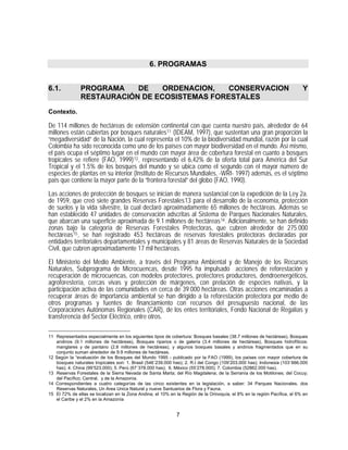 6. PROGRAMAS


6.1.           PROGRAMA    DE    ORDENACION,   CONSERVACION                                                               Y
               RESTAURACIÓN DE ECOSISTEMAS FORESTALES
Contexto.

De 114 millones de hectáreas de extensión continental con que cuenta nuestro país, alrededor de 64
millones están cubiertas por bosques naturales 11 (IDEAM, 1997), que sustentan una gran proporción la
“megadiversidad” de la Nación, la cual representa el 10% de la biodiversidad mundial, razón por la cual
Colombia ha sido reconocida como uno de los países con mayor biodiversidad en el mundo. Así mismo,
el país ocupa el séptimo lugar en el mundo con mayor área de cobertura forestal en cuanto a bosques
tropicales se refiere (FAO, 1999) 12 , representando el 6,42% de la oferta total para América del Sur
Tropical y el 1.5% de los bosques del mundo y se ubica como el segundo con el mayor número de
especies de plantas en su interior (Instituto de Recursos Mundiales, -WRI- 1997) además, es el séptimo
país que contiene la mayor parte de la “frontera forestal” del globo (FAO, 1990).

Las acciones de protección de bosques se inician de manera sustancial con la expedición de la Ley 2a.
de 1959, que creó siete grandes Reservas Forestales13 para el desarrollo de la economía, protección
de suelos y la vida silvestre, la cual declaró aproximadamente 65 millones de hectáreas. Además se
han establecido 47 unidades de conservación adscritas al Sistema de Parques Nacionales Naturales,
que abarcan una superficie aproximada de 9.1 millones de hectáreas 14 . Adicionalmente, se han definido
zonas bajo la categoría de Reservas Forestales Protectoras, que cubren alrededor de 275.000
hectáreas 15 , se han registrado 453 hectáreas de reservas forestales protectoras declaradas por
entidades territoriales departamentales y municipales y 81 áreas de Reservas Naturales de la Sociedad
Civil, que cubren aproximadamente 17 mil hectáreas.

El Ministerio del Medio Ambiente, a través del Programa Ambiental y de Manejo de los Recursos
Naturales, Subprograma de Microcuencas, desde 1995 ha impulsado acciones de reforestación y
recuperación de microcuencas, con modelos protectores, protectores productores, dendroenergéticos,
agroforestería, cercas vivas y protección de márgenes, con prelación de especies nativas, y la
participación activa de las comunidades en cerca de 39.000 hectáreas. Otras acciones encaminadas a
recuperar áreas de importancia ambiental se han dirigido a la reforestación protectora por medio de
otros programas y fuentes de financiamiento con recursos del presupuesto nacional, de las
Corporaciones Autónomas Regionales (CAR), de los entes territoriales, Fondo Nacional de Regalías y
transferencia del Sector Eléctrico, entre otros.

11 Representados especialmente en los siguientes tipos de cobertura: Bosques basales (38.7 millones de hectáreas), Bosques
   andinos (9.1 millones de hectáreas), Bosques riparios o de galería (3.4 millones de hectáreas), Bosques hidrofíticos:
   manglares y de pantano (2.8 millones de hectáreas), y algunos bosques basales y andinos fragmentados que en su
   conjunto suman alrededor de 9.9 millones de hectáreas.
12 Según la “evaluación de los Bosques del Mundo 1995 - publicado por la FAO (1999), los países con mayor cobertura de
   bosques naturales tropicales son: 1. Brasil (546´239.000 has); 2. R.I del Congo (109’203.000 has); Indonesia (103´666.000
   has); 4. China (99’523.000); 5. Perú (67´378.000 has); 6. México (55’278.000); 7. Colombia (52862.000 has).
13 Reservas Forestales de la Sierra Nevada de Santa Marta; del Río Magdalena; de la Serranía de los Motilones; del Cocuy;
   del Pacífico; Central, y de la Amazonía.
14 Correspondientes a cuatro categorías de las cinco existentes en la legislación, a saber: 34 Parques Nacionales, dos
   Reservas Naturales, Un Area Unica Natural y nueve Santuarios de Flora y Fauna.
15 El 72% de ellas se localizan en la Zona Andina, el 10% en la Región de la Orinoquía, el 8% en la región Pacífica, el 6% en
   el Caribe y el 2% en la Amazonía


                                                             7
 