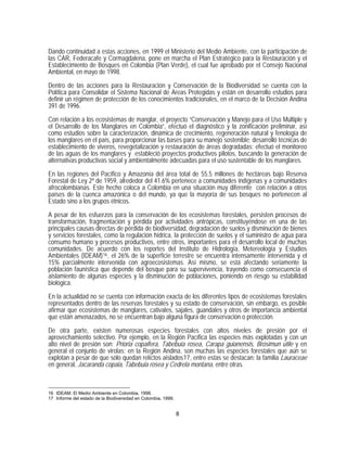 Dando continuidad a estas acciones, en 1999 el Ministerio del Medio Ambiente, con la participación de
las CAR, Federacafe y Cormagdalena, pone en marcha el Plan Estratégico para la Restauración y el
Establecimiento de Bosques en Colombia (Plan Verde), el cual fue aprobado por el Consejo Nacional
Ambiental, en mayo de 1998.

Dentro de las acciones para la Restauración y Conservación de la Biodiversidad se cuenta con la
Política para Consolidar el Sistema Nacional de Areas Protegidas y están en desarrollo estudios para
definir un régimen de protección de los conocimientos tradicionales, en el marco de la Decisión Andina
391 de 1996.

Con relación a los ecosistemas de manglar, el proyecto “Conservación y Manejo para el Uso Múltiple y
el Desarrollo de los Manglares en Colombia”, efectuó el diagnóstico y la zonificación preliminar, así
como estudios sobre la caracterización, dinámica de crecimiento, regeneración natural y fenología de
los manglares en el país, para proporcionar las bases para su manejo sostenible; desarrolló técnicas de
establecimiento de viveros, revegetalización y restauración de áreas degradadas; efectuó el monitoreo
de las aguas de los manglares y estableció proyectos productivos pilotos, buscando la generación de
alternativas productivas social y ambientalmente adecuadas para el uso sustentable de los manglares.
En las regiones del Pacífico y Amazonía del área total de 55.5 millones de hectáreas bajo Reserva
Forestal de Ley 2ª de 1959, alrededor del 41.6% pertenece a comunidades indígenas y a comunidades
afrocolombianas. Este hecho coloca a Colombia en una situación muy diferente con relación a otros
países de la cuenca amazónica o del mundo, ya que la mayoría de sus bosques no pertenecen al
Estado sino a los grupos étnicos.

A pesar de los esfuerzos para la conservación de los ecosistemas forestales, persisten procesos de
transformación, fragmentación y pérdida por actividades antrópicas, constituyéndose en una de las
principales causas directas de pérdida de biodiversidad, degradación de suelos y disminución de bienes
y servicios forestales, como la regulación hídrica, la protección de suelos y el suministro de agua para
consumo humano y procesos productivos, entre otros, importantes para el desarrollo local de muchas
comunidades. De acuerdo con los reportes del Instituto de Hidrología, Metereología y Estudios
Ambientales (IDEAM) 16 , el 26% de la superficie terrestre se encuentra intensamente intervenida y el
15% parcialmente intervenida con agroecosistemas. Así mismo, se está afectando seriamente la
población faunística que depende del bosque para su supervivencia, trayendo como consecuencia el
aislamiento de algunas especies y la disminución de poblaciones, poniendo en riesgo su estabilidad
biológica.

En la actualidad no se cuenta con información exacta de los diferentes tipos de ecosistemas forestales
representados dentro de las reservas forestales y su estado de conservación, sin embargo, es posible
afirmar que ecosistemas de manglares, cativales, sajales, guandales y otros de importancia ambiental
que están amenazados, no se encuentran bajo alguna figura de conservación o protección.
De otra parte, existen numerosas especies forestales con altos niveles de presión por el
aprovechamiento selectivo. Por ejemplo, en la Región Pacífica las especies más explotadas y con un
alto nivel de presión son: Prioria copaifera, Tabebuia rosea, Carapa guianensis, Brosimun utile y en
general el conjunto de virolas; en la Región Andina, son muchas las especies forestales que aún se
explotan a pesar de que sólo quedan relíctos aislados17, entre estas se destacan: la familia Lauraceae
en general, Jacaranda copaia, Tabebuia rosea y Cedrela montana, entre otras.



16 IDEAM. El Medio Ambiente en Colombia, 1998.
17 Informe del estado de la Biodiversidad en Colombia, 1999.


                                                               8
 