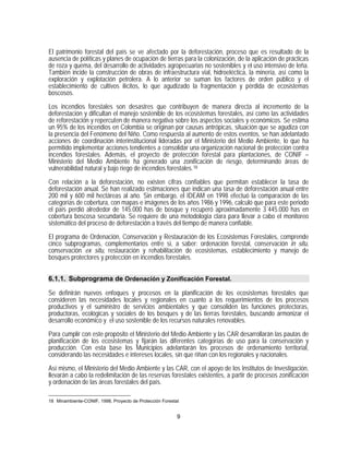 El patrimonio forestal del país se ve afectado por la deforestación, proceso que es resultado de la
ausencia de políticas y planes de ocupación de tierras para la colonización, de la aplicación de prácticas
de roza y quema, del desarrollo de actividades agropecuarias no sostenibles y el uso intensivo de leña.
También incide la construcción de obras de infraestructura vial, hidroeléctica, la minería, así como la
exploración y explotación petrolera. A lo anterior se suman los factores de orden público y el
establecimiento de cultivos ilícitos, lo que agudizado la fragmentación y pérdida de ecosistemas
boscosos.

Los incendios forestales son desastres que contribuyen de manera directa al incremento de la
deforestación y dificultan el manejo sostenible de los ecosistemas forestales, así como las actividades
de reforestación y repercuten de manera negativa sobre los aspectos sociales y económicos. Se estima
un 95% de los incendios en Colombia se originan por causas antrópicas, situación que se agudiza con
la presencia del Fenómeno del Niño. Como respuesta al aumento de estos eventos, se han adelantado
acciones de coordinación interinstitucional lideradas por el Ministerio del Medio Ambiente, lo que ha
permitido implementar acciones tendientes a consolidar una organización nacional de protección contra
incendios forestales. Además, el proyecto de protección forestal para plantaciones, de CONIF –
Ministerio del Medio Ambiente ha generado una zonificación de riesgo, determinando áreas de
vulnerabilidad natural y bajo riego de incendios forestales. 18
Con relación a la deforestación, no existen cifras confiables que permitan establecer la tasa de
deforestación anual. Se han realizado estimaciones que indican una tasa de deforestación anual entre
200 mil y 600 mil hectáreas al año. Sin embargo, el IDEAM en 1998 efectuó la comparación de las
categorías de cobertura, con mapas e imágenes de los años 1986 y 1996, calculó que para este periodo
el país perdió alrededor de 145.000 has de bosque y recuperó aproximadamente 3´445.000 has en
cobertura boscosa secundaria. Se requiere de una metodología clara para llevar a cabo el monitoreo
sistemático del proceso de deforestación a través del tiempo de manera confiable.

El programa de Ordenación, Conservación y Restauración de los Ecosistemas Forestales, comprende
cinco subprogramas, complementarios entre si, a saber: ordenación forestal, conservación in situ,
conservación ex situ, restauración y rehabilitación de ecosistemas, establecimiento y manejo de
bosques protectores y protección en incendios forestales.


6.1.1. Subprograma de Ordenación y Zonificación Forestal.

Se definirán nuevos enfoques y procesos en la planificación de los ecosistemas forestales que
consideren las necesidades locales y regionales en cuanto a los requerimientos de los procesos
productivos y el suministro de servicios ambientales y que consoliden las funciones protectoras,
productoras, ecológicas y sociales de los bosques y de las tierras forestales, buscando armonizar el
desarrollo económico y el uso sostenible de los recursos naturales renovables.
Para cumplir con este propósito el Ministerio del Medio Ambiente y las CAR desarrollarán las pautas de
planificación de los ecosistemas y fijarán las diferentes categorías de uso para la conservación y
producción. Con esta base los Municipios adelantarán los procesos de ordenamiento territorial,
considerando las necesidades e intereses locales, sin que riñan con los regionales y nacionales.

Así mismo, el Ministerio del Medio Ambiente y las CAR, con el apoyo de los Institutos de Investigación,
llevarán a cabo la redelimitación de las reservas forestales existentes, a partir de procesos zonificación
y ordenación de las áreas forestales del país.

18 Minambiente-CONIF, 1998. Proyecto de Protección Forestal


                                                          9
 