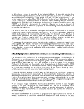 La definición del régimen de propiedad de los bosques (públicos y de propiedad colectiva), tiene
incidencia en los esquemas de acceso, uso de las áreas y recursos, y por ende, en la distribución de
beneficios y en las responsabilidades sobre la gestión, protección y control al aprovechamiento. En este
sentido, para el caso de la Ley 70 de 1993, la Comisión Técnica, a través del Instituto Geográfico
Agustín Codazzi (IGAC), Instituto Colombiano de la Reforma Agraria (INCORA), Ministerio del Interior y
el Ministerio del Medio Ambiente, continuarán el proceso de titulación a las comunidades negras, y el
INCORA en la definición y demarcación de resguardos indígenas, con lo que se asegurará la
continuidad de procesos de ordenación y aplicación de planes de manejo para el uso sostenible de los
recursos forestales existentes.

Con el fin de contar con un instrumento básico para la ordenación y conservación de los recursos
forestales, que permita identificar la oferta actual de recursos y su estado de conservación, el IDEAM, el
Instituto de Investigación de Recursos Biológicos "Alexander Von Humboldt" (IAvH), el Instituto de
Investigaciones Ambientales del Pacífico "John Von Neumann" (IIAP), el Instituto Amazónico de
Investigaciones Científicas "SINCHI" (SINCHI), el Ministerio del Medio Ambiente, las CAR y las
Universidades avanzarán en la realización del inventario forestal nacional y regional.
El subprograma de ordenación y manejo sostenible de los ecosistemas forestales se convierte en el
punto de partida sobre el cual se proyecta la conservación del patrimonio forestal y el desarrollo social y
económico basado en estos recursos, y con las acciones previstas se implemente e incorpore de
manera dinámica a los procesos de planificación del desarrollo regional y municipal los diferentes tipos
de uso de áreas forestales.


6.1.2. Subprograma de Conservación in situ de ecosistemas y biodiversidad.

Con el fin de garantizar las funciones de las Reservas Forestales Protectoras y de las Unidades de
Conservación en las microcuencas - regular y abastecer de agua potable a acueductos urbanos y
veredales y proteger embalses con fines energéticos y otros servicios ambientales-, el Ministerio del
Medio Ambiente, UAESPNN, las CAR y los Municipios, con la participación de las Empresas
Prestadoras de Servicios, las Comunidades y las Organizaciones No Gubernamentales (ONG),
formularán en implementarán los planes de ordenamiento y manejo correspondientes, dando prioridad a
las reservas ya constituidas en las cuencas hidrográficas de las Regiones Andina y Caribe y
constituyendo de ser necesario nuevas reservas forestales protectoras.

El Ministerio del Medio Ambiente, la UAESPNN y las CAR incorporarán los diferentes ecosistemas
forestales que no se encuentran representados de manera significativa dentro de las categorías de
protección y de manejo especial, buscando la representatividad de los bosques hidrofíticos de la región
Pacífica, Caribe y la Orinoquía, incluidos los manglares, los bosques secos tropicales de la región
Caribe y la mayoría de bosques alto Andinos. Las comunidades y ONG participarán en este proceso a
través de la declaración de las Reservas Naturales de la Sociedad Civil.

De otra parte para integrar y articular las diferentes áreas del Sistema Nacional de Áreas Protegidas
(SINAP), la UAESPNN, el Ministerio del Medio Ambiente, las CAR con la participación de los
Municipios, comunidades y ONG, definirán y pondrán en práctica criterios para la selección y
declaración de áreas representativas de ecosistemas boscosos que cumplan las funciones de
corredores biológicos.

Para buscar la sostenibilidad de las acciones la apropiación en lo regional y local de los procesos de
gestión y administración es fundamental, por tal motivo el Ministerio del Medio Ambiente, la UAESPNN


                                                    10
 