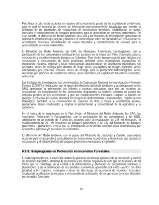 Para llevar a cabo estas acciones se requiere del conocimiento previo de los ecosistemas a intervenir,
para lo cual se necesita un sistema de información permanentemente actualizado que permita la
definición de las prioridades de restauración de ecosistemas forestales, rehabilitación de suelos
forestales y establecimiento de bosques protectores para la generación de servicios ambientales. En
este sentido, el Ministerio del Medio Ambiente, las CAR y los Institutos de Investigación generarán un
sistema de información que articule y dinamice el conocimiento sobre las prioridades en restauración de
ecosistemas forestales, rehabilitación de suelos forestales y establecimiento de bosques para la
generación de servicios ambientales.

El Ministerio del Medio Ambiente, las CAR, los Municipios, Federacafe, Cormagdalena, con la
participación de las comunidades continuarán las acciones en el marco del “Plan Estratégico para la
restauración y establecimiento de bosques en Colombia –Plan Verde, bosques para la paz”, dirigido a la
restauración y conservación de áreas prioritarias definidas como ecorregiones estratégicas de
importancia nacional, regional y local, microcuencas abastecedoras de acueductos municipales y/o
veredales, áreas de recarga para distritos de riego, áreas susceptibles de riesgos naturales, áreas
amenazadas por procesos erosivos, áreas de recarga para la producción hidroenergética, áreas
afectadas por procesos de explotación minera, áreas afectadas por explotación forestal no sostenible,
entre otras.
Los Institutos de Investigación, las Universidades, la Corporación Nacional de Investigación y Fomento
Forestal (CONIF) y Federacafe, con el apoyo del Ministerio del Medio Ambiente y la participación de las
ONG, generarán la información, los criterios y técnicas adecuadas para que las acciones de
restauración y/o rehabilitación de los ecosistemas degradados se realicen teniendo en cuenta los
atributos propios de los ecosistemas y que los establecimientos forestales cumplan la función de
proteger y preservar los suelos, disminuir los riesgos de deslizamientos e inundaciones, regular el ciclo
hidrológico, contribuir a la conservación de especies de flora y fauna y ecosistemas locales,
proporcionar bienes maderables y mejorar la productividad y sostenibilidad de la agricultura y la
ganadería.

En el marco de lo programado en el Plan Verde, el Ministerio del Medio Ambiente, las CAR, los
municipios, Federacafe y Cormagdalena, con la participación de las comunidades y las ONG,
adelantarán en un periodo de 7 años las acciones para la restauración de 245 mil hectáreas, el
establecimiento de 271 mil hectáreas de bosques protectores y de 332 mil hectáreas de bosques
protectores - productores, con lo que se incorporarán al desarrollo nacional áreas abandonadas por
actividades agrícolas y/o pecuarias no sostenibles.

El Ministerio del Medio Ambiente con el apoyo del Ministerio de Hacienda y Crédito, emprenderá
acciones para el desarrollo y consolidación de instrumentos económicos y financieros que apoyen la
restauración y el establecimiento de bosques protectores municipales y regionales.


6.1.5. Subprograma de Protección en Incendios Forestales.

El Subprograma busca, a través del cambio de prácticas de manejo agrícola y de la prevención y control
de incendios forestales, disminuir la ocurrencia y los efectos negativos de este tipo de desastres, de tal
forma que se contribuya en el control a la deforestación y afectación de ecosistemas naturales y
plantaciones y en la disminución de las pérdidas económicas generadas por estos eventos. Se dará
prioridad a las regiones, municipios y áreas de alto riesgo de ocurrencia de incendios forestales,
focalizando la utilización de recursos y el desarrollo de actividades de recuperación de áreas afectadas
por incendios forestales.


                                                   12
 