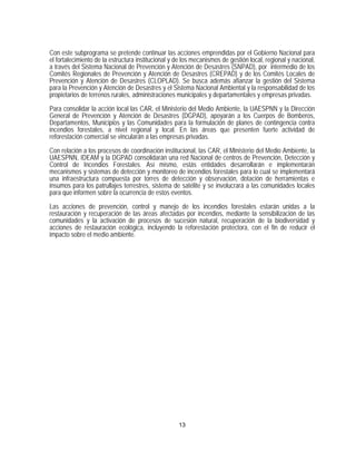 Con este subprograma se pretende continuar las acciones emprendidas por el Gobierno Nacional para
el fortalecimiento de la estructura institucional y de los mecanismos de gestión local, regional y nacional,
a través del Sistema Nacional de Prevención y Atención de Desastres (SNPAD), por intermedio de los
Comités Regionales de Prevención y Atención de Desastres (CREPAD) y de los Comités Locales de
Prevención y Atención de Desastres (CLOPLAD). Se busca además afianzar la gestión del Sistema
para la Prevención y Atención de Desastres y el Sistema Nacional Ambiental y la responsabilidad de los
propietarios de terrenos rurales, administraciones municipales y departamentales y empresas privadas.

Para consolidar la acción local las CAR, el Ministerio del Medio Ambiente, la UAESPNN y la Dirección
General de Prevención y Atención de Desastres (DGPAD), apoyarán a los Cuerpos de Bomberos,
Departamentos, Municipios y las Comunidades para la formulación de planes de contingencia contra
incendios forestales, a nivel regional y local. En las áreas que presenten fuerte actividad de
reforestación comercial se vincularán a las empresas privadas.

Con relación a los procesos de coordinación institucional, las CAR, el Ministerio del Medio Ambiente, la
UAESPNN, IDEAM y la DGPAD consolidarán una red Nacional de centros de Prevención, Detección y
Control de Incendios Forestales. Así mismo, estás entidades desarrollarán e implementarán
mecanismos y sistemas de detección y monitoreo de incendios forestales para lo cual se implementará
una infraestructura compuesta por torres de detección y observación, dotación de herramientas e
insumos para los patrullajes terrestres, sistema de satélite y se involucrará a las comunidades locales
para que informen sobre la ocurrencia de estos eventos.
Las acciones de prevención, control y manejo de los incendios forestales estarán unidas a la
restauración y recuperación de las áreas afectadas por incendios, mediante la sensibilización de las
comunidades y la activación de procesos de sucesión natural, recuperación de la biodiversidad y
acciones de restauración ecológica, incluyendo la reforestación protectora, con el fin de reducir el
impacto sobre el medio ambiente.




                                                    13
 