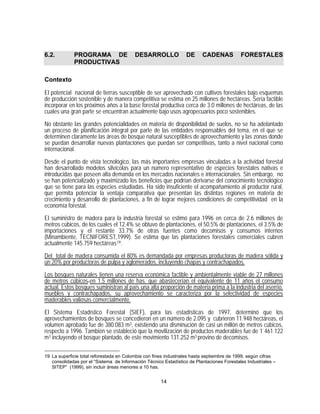 6.2.         PROGRAMA DE                  DESARROLLO              DE     CADENAS           FORESTALES
             PRODUCTIVAS

Contexto

El potencial nacional de tierras susceptible de ser aprovechado con cultivos forestales bajo esquemas
de producción sostenible y de manera competitiva se estima en 25 millones de hectáreas. Sería factible
incorporar en los próximos años a la base forestal productiva cerca de 3.0 millones de hectáreas, de las
cuales una gran parte se encuentran actualmente bajo usos agropecuarios poco sostenibles.

No obstante las grandes potencialidades en materia de disponibilidad de suelos, no se ha adelantado
un proceso de planificación integral por parte de las entidades responsables del tema, en el que se
determinen claramente las áreas de bosque natural susceptibles de aprovechamiento y las zonas donde
se puedan desarrollar nuevas plantaciones que puedan ser competitivas, tanto a nivel nacional como
internacional.
Desde el punto de vista tecnológico, las más importantes empresas vinculadas a la actividad forestal
han desarrollado modelos silvícolas para un número representativo de especies forestales nativas e
introducidas que poseen alta demanda en los mercados nacionales e internacionales. Sin embargo, no
se han potencializado y maximizado los beneficios que podrían derivarse del conocimiento tecnológico
que se tiene para las especies estudiadas. Ha sido insuficiente el acompañamiento al productor rural,
que permita potenciar la ventaja comparativa que presentan las distintas regiones en materia de
crecimiento y desarrollo de plantaciones, a fin de lograr mejores condiciones de competitividad en la
economía forestal.

El suministro de madera para la industria forestal se estimó para 1996 en cerca de 2.6 millones de
metros cúbicos, de los cuales el 12.4% se obtuvo de plantaciones, el 50.5% de plantaciones, el 3.5% de
importaciones y el restante 33.7% de otras fuentes como decomisos y consumos internos
(Minambiente, TECNIFOREST,1999). Se estima que las plantaciones forestales comerciales cubren
actualmente 145.759 hectáreas 19 .

Del total de madera consumida el 80% es demandada por empresas productoras de madera sólida y
un 20% por productoras de pulpa y aglomerados, incluyendo chapas y contrachapados.

Los bosques naturales tienen una reserva económica factible y ambientalmente viable de 27 millones
de metros cúbicos en 1.5 millones de has. que abastecerían el equivalente de 11 años el consumo
actual. Estos bosques suministran al país una alta proporción de materia prima a la industria del aserrío,
muebles y contrachapados, su aprovechamiento se caracteriza por la selectividad de especies
maderables valiosas comercialmente.

El Sistema Estadístico Forestal (SIEF), para las estadísticas de 1997, determinó que los
aprovechamientos de bosques se concedieron en un número de 2.095 y cubrieron 11.948 hectáreas, el
volumen aprobado fue de 380.083 m3, existiendo una disminución de casi un millón de metros cúbicos,
respecto a 1996. También se estableció que la movilización de productos maderables fue de 1´461.122
m3 incluyendo el bosque plantado, de este movimiento 131.252 m3 provino de decomisos.

19 La superficie total reforestada en Colombia con fines industriales hasta septiembre de 1999, según cifras
   consolidadas por el “Sistema de Información Técnico Estadístico de Plantaciones Forestales Industriales –
   SITEP” (1999), sin incluir áreas menores a 10 has.


                                                      14
 