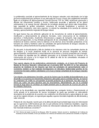 La problemática asociada al aprovechamiento de los bosques naturales está relacionada con la baja
presencia institucional para promover el uso adecuado del recurso a través del cumplimiento normativo
fijado en el Régimen de Aprovechamiento Forestal (Decreto 1791 de 1996), insuficiente generación y
difusión del conocimiento científico y técnico, inadecuado desarrollo y aplicación de los planes
ordenamiento y de manejo forestal, utilización de tecnología obsoleta que genera altos desperdicios,
baja capacidad de gestión comunitaria, estructuras de mercado inequitativas y ausencia de
instrumentos económicos, entre otros aspectos. Lo anterior ha redundado en la carencia de sistemas
manejo y aprovechamiento mejorado del bosque natural.

De igual manera hay una deficiente aplicación de los mecanismos de control al aprovechamiento,
movilización y almacenamiento de productos forestales, como consecuencia de las debilidades
operativas e institucionales, insuficiente infraestructura y equipos de transporte, baja asignación de
recursos presupuestales, la muy limitada participación de las comunidades locales en el control, y la
incidencia de factores externos como la violencia en las diversas áreas forestales productoras en las
funciones de control y monitoreo sobre las actividades del aprovechamiento de bosques naturales, la
movilización y almacenamiento de los productos forestales.
De otra parte, la desarticulación y falta de claridad en las relaciones entre las comunidades dueñas de
los bosques y el sector productivo incide en la ausencia de procesos integrados de manejo,
aprovechamiento, transformación y comercialización de los bienes y servicios producidos por el bosque.
Esto también ha impedido que las utilidades generadas en la actividad forestal se reviertan en la
conservación del recurso y en la mejora de la calidad de vida de las comunidades vinculadas al
aprovechamiento del bosque.

Para superar algunas de las problemáticas anteriormente señaladas, en el marco del Programa de
Manejo de Recursos Naturales; cofinanciado por el préstamo BIRF No.3692-CO se han adelantado
proyectos de monitoreo de los impactos que tiene las actividades de aprovechamiento sobre el
ecosistema, también se han realizado investigaciones en silvicultura, biodiversidad genética de los
ecosistemas forestales andinos colombianos y en el uso y manejo comunitario de los bosques naturales
remanentes.

Con relación a las plantaciones forestales, uno de los factores que ha incidido desfavorablemente en su
desarrollo es la ausencia de instrumentos financieros adecuados para la actividad silvícola, al respecto
las condiciones de crédito no corresponden al período productivo de la plantación, hay altas tasas de
interés las cuales son poco atractivas para los inversionistas. Adicionalmente, por ser la actividad
forestal de largo plazo no constituye un renglón prioritario para la colocación de recursos por parte de
las entidades financieras.

El país no ha desarrollado una capacidad institucional que acompañe técnica y financieramente al
sector privado en la generación de nuevas tecnologías de punta que permitan un sobresaliente
desempeño de la producción de acuerdo a las condiciones de infraestructura y agroecológicas de cada
una de las regiones del país, en especial para aquellas especies forestales tropicales de alta demanda y
valor comercial.

Producto de esta situación, nuestro país en la última década ha presentado bajas tasas de reforestación
que no superan las 5.000 hectáreas por año, lo cual contrasta con las tendencias mundiales, según las
cuales, durante los últimos decenios los niveles de reforestación realizados por las diferentes naciones
han mostrado tendencias crecientes 20 .

20 FAO. Informe del estado mundial de los Bosques. 2000. Por ejemplo, Vietnam anunció la rehabilitación de 5 millones de
   hectáreas de tierras forestales, de las que alrededor de 3 millones de hectáreas serían plantaciones forestales, la Argentina,


                                                              15
 