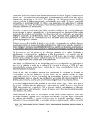 La situación mencionada también incide desfavorablemente en el comercio de productos forestales en
nuestro país. Con una balanza comercial negativa las importaciones del subsector de pulpa y papel
superaron las exportaciones en cerca de US $320 millones en 1998. Dicho comportamiento también se
observa en el caso de tableros aglomerados - contrachapados y de muebles de madera, cuyo déficit
comercial fue de aproximadamente US $40 millones para cada uno de estos subsectores. De continuar
esta tendencia y ante la baja disponibilidad de materia prima que abastezca la demanda, el país se verá
abocado a incrementar sus importaciones.

En cuanto a la generación de empleo, la actividad forestal se constituye en una fuente importante para
incorporar mano de obra de manera intensiva en áreas rurales que no han sido aprovechadas en toda
su magnitud. Se considera que la actividad reforestadora genera 5 veces más empleo que la ganadería
tradicional. Igualmente, la actividad forestal brinda una mayor estabilidad laboral y oportunidad para
mejorar la calidad de vida del campesinado que otras actividades productivas tradicionales como la
ganadería y la agricultura semestral.
Cada vez es mayor la posibilidad de incidir en los mercados internacionales con productos, bienes y
servicios provenientes de bosques manejados sosteniblemente, esto en razón a que los consumidores
finales incorporan criterios de sostenibilidad ambiental en su decisión final de compra, esta situación, a
la vez determina la necesidad adoptar procesos de certificación voluntaria para acceder a los mercados.

La desarticulación que han presentado los diferentes eslabones de la cadena (producción –
transformación – comercialización), producto de la falta de coordinación y concertación entre los
diferentes actores vinculados a la actividad productiva forestal, llevan a que se adopten estrategias
integrales con el enfoque de cadenas productivas como una alternativa con miras a lograr un mayor
nivel de competitividad tanto nacional como internacionalmente.

La actividad forestal ha carecido de una visión de largo plazo que se refleja en la reducida importancia
que se le ha conferido al sector, por lo cual existe la necesidad de proyectar el PNDF a 25 años
aprovechando las ventajas comparativas y propiciando una mayor competitividad del sector en un
contexto nacional e internacional.

Desde el año 1995, el Gobierno Nacional viene promoviendo la suscripción de Acuerdos de
Competitividad por Cadenas Productivas. En este sentido, en las cadenas forestales se vienen
concertando con el sector privado, representado por organizaciones de productores y empresarios,
distintas políticas, planes y proyectos que conduzcan a una mejora del entorno competitivo de los
distintos eslabones de las cadenas y las condiciones de competitividad de las empresas mismas.
El esfuerzo condujo a la firma de los Acuerdos de las Cadenas pulpa – papel - cartón y artes gráficas
(en junio de 1996) y de tableros – aglomerados - contrachapados y muebles de madera (en agosto de
1998). Mas recientemente, en agosto del 2000 se firmó una estrategia exportadora para la Cadena de
tableros aglomerados - contrachapados y muebles de madera, cuyos elementos han sido incorporados
en el marco de esta política.

Simultáneamente en los Planes de Desarrollo de las dos últimas administraciones se involucraron
estrategias orientadas a integrar los sectores primarios de la producción con los demás elementos de
las cadenas agroindustriales y generar condiciones para un desarrollo competitivo, equitativo y
sostenible del campo en su diversidad y complejidad. Los planes sugieren que las políticas del sector

   Brasil, China, India, Indonesia, Marruecos, Tailandia y Uruguay, entre otros países, también están aplicando programas de
   reforestación.



                                                            16
 