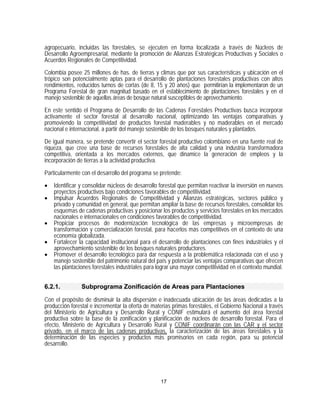 agropecuario, incluidas las forestales, se ejecuten en forma localizada a través de Núcleos de
Desarrollo Agroempresarial, mediante la promoción de Alianzas Estratégicas Productivas y Sociales o
Acuerdos Regionales de Competitividad.

Colombia posee 25 millones de has. de tierras y climas que por sus características y ubicación en el
trópico son potencialmente aptas para el desarrollo de plantaciones forestales productivas con altos
rendimientos, reducidos turnos de cortas (de 8, 15 y 20 años) que permitirían la implementaron de un
Programa Forestal de gran magnitud basado en el establecimiento de plantaciones forestales y en el
manejo sostenible de aquellas áreas de bosque natural susceptibles de aprovechamiento.

En este sentido el Programa de Desarrollo de las Cadenas Forestales Productivas busca incorporar
activamente el sector forestal al desarrollo nacional, optimizando las ventajas comparativas y
promoviendo la competitividad de productos forestal maderables y no maderables en el mercado
nacional e internacional, a partir del manejo sostenible de los bosques naturales y plantados.

De igual manera, se pretende convertir el sector forestal productivo colombiano en una fuente real de
riqueza, que cree una base de recursos forestales de alta calidad y una industria transformadora
competitiva, orientada a los mercados externos, que dinamice la generación de empleos y la
incorporación de tierras a la actividad productiva.
Particularmente con el desarrollo del programa se pretende:

•   Identificar y consolidar núcleos de desarrollo forestal que permitan reactivar la inversión en nuevos
    proyectos productivos bajo condiciones favorables de competitividad.
•   Impulsar Acuerdos Regionales de Competitividad y Alianzas estratégicas, sectores público y
    privado y comunidad en general, que permitan ampliar la base de recursos forestales, consolidar los
    esquemas de cadenas productivas y posicionar los productos y servicios forestales en los mercados
    nacionales e internacionales en condiciones favorables de competitividad.
•   Propiciar procesos de modernización tecnológica de las empresas y microempresas de
    transformación y comercialización forestal, para hacerlos más competitivos en el contexto de una
    economía globalizada.
•   Fortalecer la capacidad institucional para el desarrollo de plantaciones con fines industriales y el
    aprovechamiento sostenible de los bosques naturales productores.
•   Promover el desarrollo tecnológico para dar respuesta a la problemática relacionada con el uso y
    manejo sostenible del patrimonio natural del país y potenciar las ventajas comparativas que ofrecen
    las plantaciones forestales industriales para lograr una mayor competitividad en el contexto mundial.


6.2.1.          Subprograma Zonificación de Areas para Plantaciones

Con el propósito de disminuir la alta dispersión e inadecuada ubicación de las áreas dedicadas a la
producción forestal e incrementar la oferta de materias primas forestales, el Gobierno Nacional a través
del Ministerio de Agricultura y Desarrollo Rural y CONIF estimulará el aumento del área forestal
productiva sobre la base de la zonificación y planificación de núcleos de desarrollo forestal. Para el
efecto, Ministerio de Agricultura y Desarrollo Rural y CONIF coordinarán con las CAR y el sector
privado, en el marco de las cadenas productivas, la caracterización de las áreas forestales y la
determinación de las especies y productos más promisorios en cada región, para su potencial
desarrollo.




                                                   17
 