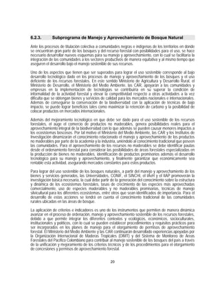6.2.3.       Subprograma de Manejo y Aprovechamiento de Bosque Natural

Ante los procesos de titulación colectiva a comunidades negras e indígenas de los territorios en donde
se encuentran gran parte de los bosques y del recurso forestal con posibilidades para el uso, se hace
necesario desarrollar nuevos esquemas para su manejo y aprovechamiento, con lo cual se facilitaría la
integración de las comunidades a los sectores productivos de manera equitativa y al mismo tiempo que
aseguren el desarrollo bajo el manejo sostenible de sus recursos.

Uno de los aspectos que tienen que ser superados para lograr el uso sostenible corresponde al bajo
desarrollo tecnológico dado en los procesos de manejo y aprovechamiento de los bosques y el uso
deficiente de los recursos forestales. En este sentido Ministerio de Agricultura y Desarrollo Rural, el
Ministerio de Desarrollo, el Ministerio del Medio Ambiente, las CAR, apoyarán a las comunidades y
empresas en la implementación de tecnologías se contribuiría en su superar la condición de
informalidad de la actividad forestal y elevar la competitividad respecto a otras actividades a la vez
dificulta que se obtengan bienes y servicios de calidad para los mercados nacionales e internacionales.
Además de conseguirse la conservación de la biodiversidad con la aplicación de técnicas de bajo
impacto, se puede lograr beneficios tales como maximizar la retención de carbono y la posibilidad de
colocar productos en mercados internacionales.

Además del mejoramiento tecnológico en que debe ser dado para el uso sostenible de los recursos
forestales, el auge el comercio de productos no maderables, genera posibilidades reales para el
aprovechamiento integral de la biodiversidad con lo que además se pueden causar menores impactos a
los ecosistemas boscosos. Por tal motivo el Ministerio del Medio Ambiente, las CAR y los Institutos de
Investigación dinamizarán el conocimiento relacionado el manejo y aprovechamiento de los productos
no maderables por parte de la academia y la industria, uniéndolo al conocimiento tradicional que poseen
las comunidades. Para el aprovechamiento de los recursos no maderables se debe identificar pautas
desde el ordenamiento forestal para considerar las posibilidades de áreas forestales especializadas en
la producción de bienes no maderables, identificación de productos promisorios además el desarrollo
tecnológico para su manejo y aprovechamiento, y finalmente garantizar que económicamente sea
rentable esta actividad, asegurando mercados constantes para estos productos.

Para lograr del uso sostenible de los bosques naturales, a partir del manejo y aprovechamiento de los
bienes y servicios generados, las Universidades, CONIF, el SINCHI, el IAvH y el IIAP promoverán la
investigación básica necesaria, la cual debe partir de la generación del conocimiento sobre la estructura
y dinámica de los ecosistemas forestales, tasas de crecimiento de las especies más aprovechadas
comercialmente, uso de especies maderables y no maderables promisorias, técnicas de manejo
silvicultural para los diferentes ecosistemas, entre otros que sean identificados de importancia. Para el
desarrollo de estas acciones se tendrá en cuenta el conocimiento tradicional de las comunidades
rurales ubicadas en las áreas de bosque.

La aplicación de criterios e indicadores es uno de los instrumentos que permiten de manera dinámica
avanzar en el proceso de ordenación, manejo y aprovechamiento sostenible de los recursos forestales,
debido a que permite integrar los diferentes contextos y ecológicos, económicos, socioculturales,
institucionales y políticos, con lo cual se pueden establecer procedimientos y requisitos prácticos para
ser incorporados en los planes de manejo para el otorgamiento de permisos de aprovechamiento
forestal. El Ministerio del Medio Ambiente y las CAR continuarán desarrollado experiencias apoyadas por
la Organización Internacional de Maderas Tropicales (OIMT) y del Sistema de Monitoreo de Areas
Forestales del Pacífico Colombiano para contribuir al manejo sostenible de los bosques del país a través
de la unificación y mejoramiento de los criterios técnicos y de los procedimientos para el otorgamiento
de concesiones y permisos de aprovechamiento forestal.

                                                   20
 