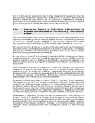 Con el fin de mejorar los procedimientos para el control y seguimiento en las diferentes etapas del
aprovechamiento, movilización y transformación, establecidos en el Régimen de Aprovechamiento
Forestal, el Ministerio del Medio Ambiente y las CAR fortalecerán el cumplimiento de las normas y
procedimientos técnicos correspondientes, de esta manera oportunamente se podrán adoptar medidas
y correctivos que garanticen el manejo adecuado de las áreas boscosas del país.


6.2.4.          Subprograma Apoyo a la Conformación y Modernización de
                Empresas y Microempresas de Transformación y Comercialización
                Forestal.

Ante la necesidad de lograr niveles de eficiencia que se traduzcan en una mayor competitividad de las
empresas transformadoras y comercializadoras de productos madereros y no madereros provenientes
de plantaciones y bosques naturales manejados, se hace necesario conseguir mejores niveles
tecnológicos que permitan reducir el excesivo nivel de desperdicios y la baja calidad de los productos.

Para aumentar los niveles de eficiencia el Ministerio de Agricultura y Desarrollo Rural en coordinación
con el Ministerio de Desarrollo Económico adelantará el inventario y caracterización de las industrias
forestales que transforman las materias primas provenientes tanto de los bosques naturales
productores, como de plantaciones forestales industriales.

De igual manera, a través del Servicio Nacional de Aprendizaje (SENA) se desarrollará un plan de
capacitación que involucre temas como el manejo de materias primas, procesos industriales, diseño de
productos maderables, entre otros, facilitando la disponibilidad de recurso humano capacitado en las
distintas tecnologías de punta que requieran las industrias transformadoras y comercializadoras del
sector forestal.

Como complemento al proceso de modernización y capacitación tecnológica y en respuesta al
subprograma de ampliación de la oferta forestal productiva, se diseñará y pondrá en marcha un
esquema de apoyos y estímulos para ampliación y modernización tecnológica de las industrias
forestales existentes, así como aquellas nuevas que demande el sector productivo forestal. Para ello,
los Ministerios de Agricultura y Desarrollo Rural y de Desarrollo Económico, revisarán y adecuaran los
instrumentos para la modernización de sus procesos de producción.

Los Ministerios de Desarrollo Económico, Comercio Exterior y la Corporación Colombia Internacional,
CCI apoyarán los proyectos de base tecnológica que presenten las empresas forestales industriales
mediante la asesoría técnica necesaria y su vinculación a las incubadoras de empresas existentes en
las diferentes regiones del país. De esta manera se materializarán iniciativas privadas para la
conformación de nuevas empresas e industrias de transformación de la materia prima, incorporando
mayores niveles de agregación de valor a los productos maderables y no maderables derivados tanto
del bosque natural productor, como de plantaciones industriales, originadas en los núcleos regionales”.

Adicionalmente, el Ministerio de Desarrollo Económico de manera conjunta con los Ministerios de
Comercio Exterior y de Agricultura y Desarrollo Rural, impulsará la conformación de alianzas
estratégicas y acuerdos sectoriales de competitividad entre los diferentes eslabones de las cadenas
productivas forestales. Para ello, se establecerá un sistema de aseguramiento de calidad, y labores en
la capacitación en normalización, acreditación y metrología y la formalización de alianzas estratégicas
entre actores de las cadenas pertenecientes tanto al sector público y privado en el ámbito nacional y
regional.


                                                  21
 