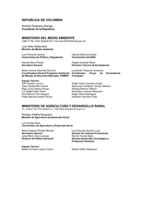REPUBLICA DE COLOMBIA
Andrés Pastrana Arango
Presidente de la República


MINISTERIO DEL MEDIO AMBIENTE
Calle 37 No. 8-40, Bogotá D.C. http://www.Minambiente.gov.co/

Juan Mayr Maldonado
Ministro del Medio Ambiente

Luis Fernando Gaviria                               Claudia Martínez Zuleta
Viceministro de Política y Regulación               Viceministra del SINA

Claudia Mora Pineda                                 Angela Andrade Pérez
Secretaria General                                  Directora Técnica de Ecosistemas

María Victoria Cifuentes Ramírez                    Lombardo Tibaquirá Contreras
Coordinadora General Programa Ambiental             Coordinador    Grupo     de    Ecosistemas
de Manejo de Recursos Naturales. PAMRN              Forestales

Equipo Técnico
Offir Hurtado Lucumí                                Rubén Darío Guerrero Useda
Clara Cecilia Mora Cañón                            Raimundo Humberto Tamayo Medina
Olga Lucía Ospina Arango                            Rodrigo Moreno Villamíl
Luz Stella Pulido Pérez                             Diómedes Londoño Maturana
Ana Patricia Toro Vásquez                           Edgar Otavo Rodríguez
Pablo Manuel Hurtado Rincón                         Heliodoro Sánchez Paéz



MINISTERIO DE AGRICULTURA Y DESARROLLO RURAL
Av. Jiménez No.7-65, Bogotá D.C., http://www.Minagricultura.gov.co/

Rodrigo Villalba Mosquera
Ministro de Agricultura de Desarrollo Rural.

Luis Arango Nieto
Viceministro de Agricultura y Desarrollo Rural.

Mario Federico Pinedo Méndez                        Luis Eduardo Quintero Leal
Secretario General                                  Director de Cadenas Productivas
Jorge Mario Díaz Luengas                            Ramón Correa Nieto
Director de Política Sectorial                      Director Desarrollo Tecnológico y
                                                    Protección Sanitaria.

Equipo Técnico
Nelson Enrique Lozano Castro                        Marlen Orfilia Velásquez
 