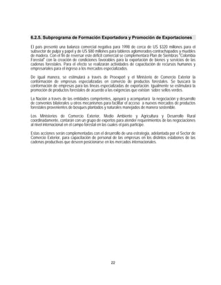 6.2.5. Subprograma de Formación Exportadora y Promoción de Exportaciones

El país presentó una balanza comercial negativa para 1998 de cerca de US $320 millones para el
subsector de pulpa y papel y de US $80 millones para tableros aglomerados-contrachapados y muebles
de madera. Con el fin de reversar este déficit comercial se complementará Plan de Siembras "Colombia
Forestal" con la creación de condiciones favorables para la exportación de bienes y servicios de las
cadenas forestales. Para el efecto se realizarán actividades de capacitación de recursos humanos y
empresariales para el ingreso a los mercados especializados.

De igual manera, se estimulará a través de Proexport y el Ministerio de Comercio Exterior la
conformación de empresas especializadas en comercio de productos forestales. Se buscará la
conformación de empresas para las líneas especializadas de exportación. Igualmente se estimulará la
promoción de productos forestales de acuerdo a las exigencias que existan sobre sellos verdes.

La Nación a través de las entidades competentes, apoyará y acompañará la negociación y desarrollo
de convenios bilaterales u otros mecanismos para facilitar el acceso a nuevos mercados de productos
forestales provenientes de bosques plantados y naturales manejados de manera sostenible.

Los Ministerios de Comercio Exterior, Medio Ambiente y Agricultura y Desarrollo Rural
coordinadamente, contarán con un grupo de expertos para atender requerimientos de las negociaciones
al nivel internacional en el campo forestal en las cuales el país participe.

Estas acciones serán complementadas con el desarrollo de una estrategia, adelantada por el Sector de
Comercio Exterior, para capacitación de personal de las empresas en los distintos eslabones de las
cadenas productivas que deseen posicionarse en los mercados internacionales.




                                                22
 