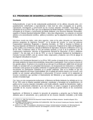6.3. PROGRAMA DE DESARROLLO INSTITUCIONAL

Contexto

Institucionalmente, el país ha ido evolucionando positivamente en los últimos cincuenta años, al ir
paulatinamente conformando y especializando a todo nivel los entes encargados de la gestión,
capacitación, investigación y conservación de los recursos naturales renovables, hasta llegar a la
expedición de la Ley 99 de 1993, que crea el Ministerio del Medio Ambiente, reordena el Sector Público
encargado de la Gestión y Conservación del Medio Ambiente y los Recursos Naturales Renovables,
organiza el Sistema Nacional Ambiental (SINA) y dicta otras disposiciones. La evolución en mención
obedece a la concientización científica, política y económica que ha adquirido la nación en los últimos
tiempos.

Una breve reseña nos indica, entre otros aspectos, como en los años cincuenta se conforman los
primeros programas de Ingeniería Forestal 21 , en la década del sesenta, se crean las primeras
Corporaciones Autónomas Regionales e industrias forestales, en 1968 se fusionan la División de
Recursos Naturales del Ministerio de Agricultura y la Corporación Regional de los Valles del Magdalena
y Sinú (CVM) y crea el Inderena, adscrito al Ministerio de Agricultura. Al llevarse a Ministerio con la Ley
99 de 1993, el Inderena cubría el 75% del territorio nacional y el 40 % de la población y las 19
Corporaciones Autónomas, adscritas al Departamento Nacional de Planeación, el área y población
restante 22 . Por otro lado, en el año de 1974, se crea la Corporación Nacional de Investigación y
Fomento Forestal (CONIF), ente de carácter mixto, empresarios y Gobierno, con el fin de apoyar la
investigación silvicultural en el país 23 .

Conforme a la Constitución Nacional, la Ley 99 de 1993 concibe el manejo de los recursos naturales y
del medio ambiente de manera descentralizada, democrática y participativa. Esta Ley basa su fuerza en
tres grandes pilares. El primero es la creación de un ente que es un interlocutor válido frente al resto del
Estado, la sociedad civil y la comunidad internacional, y la incorporación de instituciones y entidades
territoriales como gestoras de la política ambiental. El segundo pilar lo conforman los nuevos espacios y
mecanismos de participación ciudadana en la gestión ambiental. Sólo en la medida en que los
asociados adquieran una mayor responsabilidad por el cuidado del entorno natural y sus recursos, será
posible su uso racional, aprovechamiento y conservación. El tercero consiste en la asignación de
recursos económicos que permitan el financiamiento del Ministerio y sus organismos para poder
atender el mandato legal.
Con base en ésta reorganización institucional, el Ministerio del Medio Ambiente fue definido por la Ley
99 de 1993 como la máxima autoridad ambiental, coordinador y formulador de la planificación y la
política de los recursos naturales renovables y del medio ambiente, expedir los lineamientos, reglas y
criterios de ordenamiento ambiental de uso del territorio, en orden a asegurar el aprovechamiento
sostenible de los recursos naturales; de lo cual se deriva la gestión directa en los ecosistemas
boscosos.

Igualmente, al Ministerio le compete la ejecución de programas y proyectos que la Nación deba
adelantar para el saneamiento, uso y protección de los recursos naturales renovables y del medio

21 LOPEZ G.,O. 1998. Plan Nacional de Desarrollo Forestal. Ministerio del Medio Ambiente. Santafé de Bogotá. 233 p.
   Consultoría MMA/BIRF. .
22 COLOMBIA, DEPARTAMENTO NACIONAL DE PLANEACIÓN. 1992. Plan de Acción Forestal para Colombia. Gestión 1989
   - 1992. Santafé de Bogotá. 47 p.
23 SILVA H., L.J. 1987. La investigación silvicultural en el bosque húmedo tropical en Colombia. En: Memorias Reunión
   Nacional de Silvicultura. Corporación Nacional de Investigación y fomento Forestal. Santafé de Bogotá. pp 36-55.


                                                         23
 