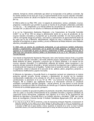 ambiente, formula los criterios ambientales que deben ser incorporados en las políticas sectoriales, fija
los montos tarifarios de las tasas por el uso y el aprovechamiento de los recursos naturales renovables
y determina los factores de cálculo en la fijación de los montos y rangos tarifarios de las tasas creadas
por Ley.

El SINA lo define la Ley 99de 1993, como “el conjunto de orientaciones, normas, actividades, recursos,
programas e instituciones que permiten la puesta en marcha de los principios ambientales contenidos
en esta Ley…”, los componentes y su relación definen los mecanismos de actuación del Estado y la
sociedad civil. La cabeza de este sistema es el Ministerio del Medio Ambiente.

A su vez las Corporaciones Autónomas Regionales y las Corporaciones de Desarrollo Sostenible
(CAR) 24 , la Ley 99 de 1993 les otorga la administración dentro de su área de jurisdicción, de los
recursos naturales renovables y el propender por su desarrollo sostenible. En este marco jurídico las
CAR les corresponde otorgar los permisos, concesiones y autorizaciones de aprovechamiento dentro de
los cupos que les fije el Ministerio. Adicionalmente, dispone los entes o instituciones encargadas de
adelantar la investigación en apoyo científico y técnico al Ministerio del Medio Ambiente como entidades
adscritas y vinculadas al mismo.
El SINA como un sistema de coordinación institucional; al cual pertenecen también instituciones
privadas y organizaciones relacionadas con la gestión del medio ambiente, en conjunto con otros
sistemas es el responsable de poner en marcha e implementar el PNDF. Se puede observar que el
SINA tiene una concepción sistémica similar a la determinada en la Ley 37 de 1989 para el Servicio
Forestal Nacional,

Con relación al Departamento Nacional de Planeación, tiene como funciones básicas frente a la gestión
de los recursos naturales renovables y del medio ambiente prepara conjuntamente con el Ministerio del
Medio Ambiente los planes, programas y proyectos que en materia ambiental, o en relación con los
recursos naturales renovables y el ordenamiento ambiental del territorio, deban incorporarse a los
proyectos del plan nacional de desarrollo y del plan nacional de investigaciones que el gobierno someta
a consideración del Congreso de la República. También tiene la función de orientar, promover y realizar
el seguimiento, control y evaluación de la ejecución de las políticas, planes, programas y proyectos, y
recomienda las modificaciones y ajustes necesarios.

El Ministerio de Agricultura y Desarrollo Rural es el organismo nacional con competencia en materia
productiva agrícola, pecuaria, forestal, pesquera y agroindustrial, de acuerdo con los mandatos
constitucionales establecidos en los artículos 64, 65 y 66 de nuestra Carta Política. Dichos preceptos
constitucionales se plasmaron en la Ley 101 de 1993 “ Ley General de Desarrollo Agropecuario y
Pesquero. Allí se establece que explotación forestal y la reforestación comercial se consideran
actividades esencialmente agrícolas (parágrafo – artículo primero), de esta manera el sector forestal
productivo se beneficia de todos los instrumentos de fomento que el Gobierno Nacional desarrolle para
el fomento de la actividad agropecuaria y pesquera.
Su misión es coordinar la ejecución de políticas de promoción, desarrollo y financiamiento agropecuario,
entre las cuales se encuentra el financiamiento de las actividades forestales y organizar actividades de
cooperación técnica internacional, cumpliendo estos objetivos en el marco de las dependencias del
Ministerio de Agricultura y Desarrollo Rural y sus institutos adscritos y vinculados: CONIF que cumple
tareas de investigación y fomento forestal; el Instituto Colombiano Agropecuario (ICA), que ejerce la
24 En virtud de la Ley 99 de 1993 se transforman y crean 26 Corporaciones Autónomas Regionales, 8 Corporaciones de
   Desarrollo Sostenible, de las cuales la de la Sierra Nevada de Santa Marta (CSN) no entro en funcionamiento y su
   jurisdicción fue asumida por las corporaciones vecinas. El SINA cuenta adicionalmente con 5 institutos científicos adscritos
   o vinculados al MMA para el apoyo científico y técnico. Igualmente, en desarrollo de la norma se crean 5 unidades
   ambientales urbanas y una unidad administrativa especial para el manejo del sistema de parques nacionales naturales.


                                                             24
 