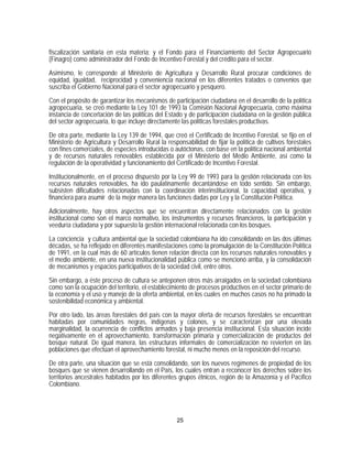 fiscalización sanitaria en esta materia; y el Fondo para el Financiamiento del Sector Agropecuario
(Finagro) como administrador del Fondo de Incentivo Forestal y del crédito para el sector.

Asimismo, le corresponde al Ministerio de Agricultura y Desarrollo Rural procurar condiciones de
equidad, igualdad, reciprocidad y conveniencia nacional en los diferentes tratados o convenios que
suscriba el Gobierno Nacional para el sector agropecuario y pesquero.

Con el propósito de garantizar los mecanismos de participación ciudadana en el desarrollo de la política
agropecuaria, se creó mediante la Ley 101 de 1993 la Comisión Nacional Agropecuaria, como máxima
instancia de concertación de las políticas del Estado y de participación ciudadana en la gestión pública
del sector agropecuaria, lo que incluye directamente las políticas forestales productivas.

De otra parte, mediante la Ley 139 de 1994, que creó el Certificado de Incentivo Forestal, se fijo en el
Ministerio de Agricultura y Desarrollo Rural la responsabilidad de fijar la política de cultivos forestales
con fines comerciales, de especies introducidas o autóctonas, con base en la política nacional ambiental
y de recursos naturales renovables establecida por el Ministerio del Medio Ambiente, así como la
regulación de la operatividad y funcionamiento del Certificado de Incentivo Forestal.
Institucionalmente, en el proceso dispuesto por la Ley 99 de 1993 para la gestión relacionada con los
recursos naturales renovables, ha ido paulatinamente decantándose en todo sentido. Sin embargo,
subsisten dificultades relacionadas con la coordinación interinstitucional, la capacidad operativa, y
financiera para asumir de la mejor manera las funciones dadas por Ley y la Constitución Política.

Adicionalmente, hay otros aspectos que se encuentran directamente relacionados con la gestión
institucional como son el marco normativo, los instrumentos y recursos financieros, la participación y
veeduría ciudadana y por supuesto la gestión internacional relacionada con los bosques.

La conciencia y cultura ambiental que la sociedad colombiana ha ido consolidando en las dos últimas
décadas, se ha reflejado en diferentes manifestaciones como la promulgación de la Constitución Política
de 1991, en la cual más de 60 artículos tienen relación directa con los recursos naturales renovables y
el medio ambiente, en una nueva institucionalidad pública como se mencionó arriba, y la consolidación
de mecanismos y espacios participativos de la sociedad civil, entre otros.

Sin embargo, a éste proceso de cultura se anteponen otros más arraigados en la sociedad colombiana
como son la ocupación del territorio, el establecimiento de procesos productivos en el sector primario de
la economía y el uso y manejo de la oferta ambiental, en los cuales en muchos casos no ha primado la
sostenibilidad económica y ambiental.
Por otro lado, las áreas forestales del país con la mayor oferta de recursos forestales se encuentran
habitadas por comunidades negras, indígenas y colonos, y se caracterizan por una elevada
marginalidad, la ocurrencia de conflictos armados y baja presencia institucional. Esta situación incide
negativamente en el aprovechamiento, transformación primaria y comercialización de productos del
bosque natural. De igual manera, las estructuras informales de comercialización no revierten en las
poblaciones que efectúan el aprovechamiento forestal, ni mucho menos en la reposición del recurso.

De otra parte, una situación que se está consolidando, son los nuevos regímenes de propiedad de los
bosques que se vienen desarrollando en el País, los cuales entran a reconocer los derechos sobre los
territorios ancestrales habitados por los diferentes grupos étnicos, región de la Amazonía y el Pacífico
Colombiano.




                                                    25
 