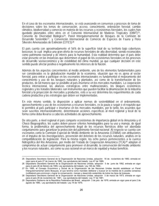 En el caso de los escenarios internacionales, se está avanzando en consensos y procesos de toma de
decisiones sobre los temas de conservación, acceso, conocimiento, ordenación forestal, cambio
climático, biodiversidad y comercio en materia de los recursos y ecosistemas forestales, los cuales han
quedado plasmados entre otros en el Convenio Internacional de Maderas Tropicales (OIMT) 25 ,
Convenio de Diversidad Biológica 26 , Panel Intergubernamental de Bosques de la Comisión de
Desarrollo Sostenible 27 , y Convención Internacional de Comercio de Especies de Fauna y Flora
Silvestre Amenazadas de Extinción (CITES) 28

El país cuenta con aproximadamente el 56% de la superficie total de su territorio bajo coberturas
boscosas; lo cual implica una gran oferta de recursos forestales de alta diversidad, siendo reconocidos
como patrimonio nacional y de interés para la humanidad. Esta realidad determina que el país debe
estar presente en las instancias que determinen el papel de los ecosistemas forestales en los procesos
de desarrollo socioeconómico y de estabilidad del clima mundial, ya que cualquier decisión en este
sentido puede afectar positiva o negativamente los intereses de la Nación.

Además de los aspectos concernientes al medio ambiente, uno de los elementos fundamentales para
ser considerados es la globalización mundial de la economía, situación que no es ajena al sector
forestal, para entrar a participar en los escenarios internacionales es fundamental el mejoramiento del
conocimiento y uso de los bosques naturales y plantados, así como de la transformación de los
productos, de tal manera que se posibilite al país insertarse en los mercados mundiales. La cooperación
técnica internacional, las alianzas estratégicas entre multinacionales, los bloques económicos
regionales y los tratados bilaterales son instrumentos que pueden facilitar la dinamización de la industria
forestal y la proyección de mercados y productos, esto a su vez determina los requerimientos de cada
cadena productiva y las estrategias que deben ser implementadas.
En este mismo sentido, la disposición a aplicar normas de sostenibilidad en el ordenamiento,
aprovechamiento y uso de los ecosistemas y recursos forestales, es la pauta a seguir o el requisito que
le permitirá al país participar e insertarse en los mercados mundiales, por lo tanto, los acuerdos que
sean suscritos internacionalmente, determinaran acciones específicas al nivel regional y local de la
forma como deba llevarse a cabo las actividades de aprovechamiento.

De otra parte, a nivel regional el país comparte ecosistemas de importancia global en la Amazonia y el
Chocó Biogeográfico, los cuales deben poseer criterios homologables para su uso y manejo, de igual
forma, la problemática del aprovechamiento ilegal de los recursos florísticos debe ser abordada
conjuntamente para garantizar la protección del patrimonio forestal nacional. Al respecto se cuenta con
escenarios como la Comisión Especial de Medio Ambiente de la Amazonia (CEMAA) con atribuciones
en el impulso de las investigaciones, prevención del deterioro de los recursos naturales, análisis en la
compatibilización de legislación. Para la misma región, los ocho países pertenecientes a la cuenca
hidrográfica del Río Amazonas, por medio del Tratado de Cooperación Amazónica (TCA) 29 adoptan el
compromiso de actuar conjuntamente para promover el desarrollo, la conservación del medio ambiente
y los recursos naturales, así como su uso racional en un marco de equidad y mutuo beneficio.


25 Depositario Secretario General de la Organización de Naciones Unidas, adopción 18 de noviembre de 1983, entrada en
   vigor para el país 27 de marzo de 1990, Ley aprobatoria del tratado Ley 47 de 1989.
26 Depositario Secretario General de la Organización de Naciones Unidas, adopción 5 de junio de 1992, entrada en vigor
   para el país 26 de febrero de 1995, Ley aprobatoria del tratado Ley 165 de 1994..
27 En 1995, el Consejo Económico y Social de la Organización de las Naciones Unidas decidió establecer un Panel
   Intergubernamental sobre Bosques, el que tendría como mandato deliberar y buscar en la medida de lo posible consenso
   multilateral para promover y lograr la conservación, manejo y desarrollo sostenible de todos los tipos de bosques.
28 Depositario Secretario General de la Organización de Naciones Unidas, adopción 3 de marzo de 1973, entrada en vigor
   para el país 29 de noviembre de 1981, Ley aprobatoria del tratado Ley 17 de 1981.
29 Depositario Gobierno de la República Federativa del Brasil, adopción 3 de julio de 1978, entrada en vigor para el país 2 de
   agosto de 1980, Ley aprobatoria del tratado Ley 74 de 1979.


                                                             26
 