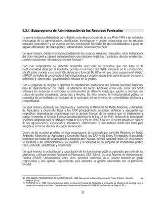 6.3.1. Subprograma de Administración de los Recursos Forestales

La nueva institucionalidad dada por el Estado colombiano a través de la Ley 99 de 1993 a las entidades
encargadas de la administración, planificación, investigación y gestión relacionada con los recursos
naturales renovables 30 y en especial con los ecosistemas forestales ha ido consolidándose a pesar de
algunas dificultades de orden político, administrativo, financiero y técnico.

De igual manera, debido a la transectorialidad de los recursos naturales renovables, otras instituciones
del orden nacional y regional tienen funciones y/o relaciones implícitas o explícitas, directas o indirectas,
con los ecosistemas forestales y el sector forestal. 31

Con éste subprograma se pretende desarrollar una serie de proyectos, que con base en la
institucionalidad dada por el legislador, permita en el marco del PNDF articularla en la conservación,
planificación, manejo y uso sostenible del recurso forestal. De tal forma que como esquema estratégico
el PNDF consolide la coordinación interinstitucional para la optimización de la administración de manera
coherente y concertada, garantizando la eficacia en la gestión.

Con el propósito de mejorar y optimizar la coordinación institucional del Sistema Nacional Ambiental
para la implementación del PNDF, el Ministerio del Medio Ambiente como ente rector del SINA
articulará las instancias y estimulará los instrumentos de diferente índole que ayuden a construir una
cultura de gestión coordinada, concertada y efectiva. De ésta manera, la institucionalidad pública se
convertirá en un facilitador del accionar de la sociedad civil en términos de sostenibilidad, eficiencia y
competitividad.

De igual manera, dentro de su competencia y autonomía el Ministerio del Medio Ambiente, el Ministerio
de Agricultura y Desarrollo Rural y las CAR principalmente, revisarán, definirán y adecuarán sus
respectivas dependencias relacionadas con la gestión forestal, de tal manera que se implemente y
ponga en marcha el Servicio Forestal Nacional previsto en la Ley 37 de 1989, dentro de la concepción
sistémica adoptada para el SINA por medio de la Ley 99 de 1993. A su vez, el sector privado en cabeza
de las agremiaciones, asociaciones, industriales, comerciantes y comunidades harán otro tanto para
integrarse en forma efectiva al servicio en mención.

Dentro de las acciones previstas en éste subprograma, se contempla por parte del Ministerio del Medio
Ambiente, Ministerio de Agricultura y Desarrollo Rural, las CAR y los Entes Territoriales el desarrollo
normativo por medio de la formulación y adopción del Estatuto Forestal Nacional Único. De esta manera
se facilitará a los administradores, los usuarios y la sociedad en su conjunto un instrumento jurídico
claro, unificado, simplificado y actualizado.

De igual manera, la actualización y capacitación de los funcionarios públicos y privados por parte de los
Ministerios, el Departamento Nacional de Planeación, CAR, SENA, Escuela Superior de Administración
Pública (ESAP), Universidades, entre otros, permitirá conformar en el recurso humano un grado
cognoscitivo y una aptitud especializada para adelantar la gestión relacionada con el patrimonio
forestal.



30 COLOMBIA, PRESIDENCIA DE LA REPUBLICA. 1994. Manual de la Rama Ejecutiva del Poder Público. Sanatfe                 de
   Bogotá. 664 p.
31 FORERO G, J. 1998. Consideraciones sobre la situación forestal de Colombia y propuesta de objetivos de política para el
   desarrollo forestal productivo. Departamento Nacional de Planeación (DNP-UDA) Santafe de Bogotá. 87 p.


                                                           27
 